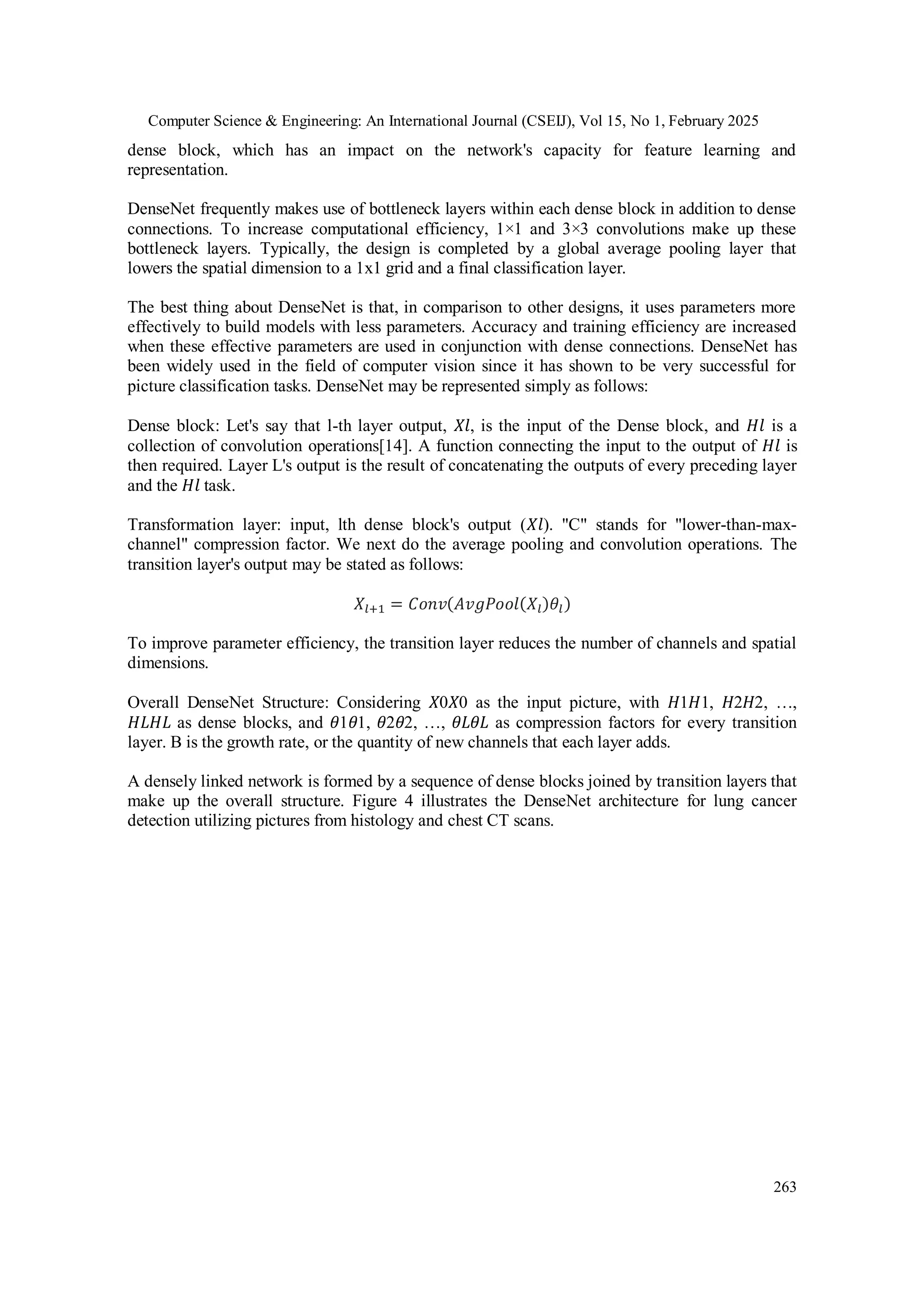 Computer Science & Engineering: An International Journal (CSEIJ), Vol 15, No 1, February 2025
263
dense block, which has an impact on the network's capacity for feature learning and
representation.
DenseNet frequently makes use of bottleneck layers within each dense block in addition to dense
connections. To increase computational efficiency, 1×1 and 3×3 convolutions make up these
bottleneck layers. Typically, the design is completed by a global average pooling layer that
lowers the spatial dimension to a 1x1 grid and a final classification layer.
The best thing about DenseNet is that, in comparison to other designs, it uses parameters more
effectively to build models with less parameters. Accuracy and training efficiency are increased
when these effective parameters are used in conjunction with dense connections. DenseNet has
been widely used in the field of computer vision since it has shown to be very successful for
picture classification tasks. DenseNet may be represented simply as follows:
Dense block: Let's say that l-th layer output, 𝑋𝑙, is the input of the Dense block, and 𝐻𝑙 is a
collection of convolution operations[14]. A function connecting the input to the output of 𝐻𝑙 is
then required. Layer L's output is the result of concatenating the outputs of every preceding layer
and the 𝐻𝑙 task.
Transformation layer: input, lth dense block's output (𝑋𝑙). "C" stands for "lower-than-max-
channel" compression factor. We next do the average pooling and convolution operations. The
transition layer's output may be stated as follows:
𝑋𝑙+1 = 𝐶𝑜𝑛𝑣(𝐴𝑣𝑔𝑃𝑜𝑜𝑙(𝑋𝑙)𝜃𝑙)
To improve parameter efficiency, the transition layer reduces the number of channels and spatial
dimensions.
Overall DenseNet Structure: Considering 𝑋0𝑋0 as the input picture, with 𝐻1𝐻1, 𝐻2𝐻2, …,
𝐻𝐿𝐻𝐿 as dense blocks, and 𝜃1𝜃1, 𝜃2𝜃2, …, 𝜃𝐿𝜃𝐿 as compression factors for every transition
layer. B is the growth rate, or the quantity of new channels that each layer adds.
A densely linked network is formed by a sequence of dense blocks joined by transition layers that
make up the overall structure. Figure 4 illustrates the DenseNet architecture for lung cancer
detection utilizing pictures from histology and chest CT scans.
 