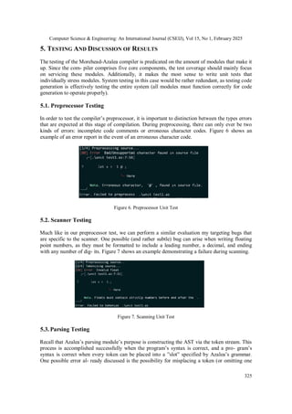 Computer Science & Engineering: An International Journal (CSEIJ), Vol 15, No 1, February 2025
325
5. TESTING AND DISCUSSION OF RESULTS
The testing of the Morehead-Azalea compiler is predicated on the amount of modules that make it
up. Since the com- piler comprises five core components, the test coverage should mainly focus
on servicing these modules. Additionally, it makes the most sense to write unit tests that
individually stress modules. System testing in this case would be rather redundant, as testing code
generation is effectively testing the entire system (all modules must function correctly for code
generation to operate properly).
5.1. Preprocessor Testing
In order to test the compiler’s preprocessor, it is important to distinction between the types errors
that are expected at this stage of compilation. During preprocessing, there can only ever be two
kinds of errors: incomplete code comments or erroneous character codes. Figure 6 shows an
example of an error report in the event of an erroneous character code.
Figure 6. Preprocessor Unit Test
5.2. Scanner Testing
Much like in our preprocessor test, we can perform a similar evaluation my targeting bugs that
are specific to the scanner. One possible (and rather subtle) bug can arise when writing floating
point numbers, as they must be formatted to include a leading number, a decimal, and ending
with any number of dig- its. Figure 7 shows an example demonstrating a failure during scanning.
Figure 7. Scanning Unit Test
5.3. Parsing Testing
Recall that Azalea’s parsing module’s purpose is constructing the AST via the token stream. This
process is accomplished successfully when the program’s syntax is correct, and a pro- gram’s
syntax is correct when every token can be placed into a ”slot” specified by Azalea’s grammar.
One possible error al- ready discussed is the possibility for misplacing a token (or omitting one
 