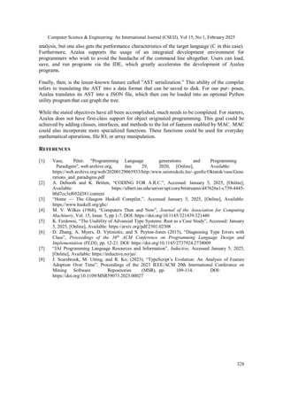 Computer Science & Engineering: An International Journal (CSEIJ), Vol 15, No 1, February 2025
328
analysis, but one also gets the performance characteristics of the target language (C in this case).
Furthermore, Azalea supports the usage of an integrated development environment for
programmers who wish to avoid the headache of the command line altogether. Users can load,
save, and run programs via the IDE, which greatly accelerates the development of Azalea
programs.
Finally, then, is the lesser-known feature called ”AST serialization.” This ability of the compiler
refers to translating the AST into a data format that can be saved to disk. For our pur- poses,
Azalea translates its AST into a JSON file, which then can be loaded into an optional Python
utility program that can graph the tree.
While the stated objectives have all been accomplished, much needs to be completed. For starters,
Azalea does not have first-class support for object originated programming. This goal could be
achieved by adding classes, interfaces, and methods to the list of features enabled by MAC. MAC
could also incorporate more specialized functions. These functions could be used for everyday
mathematical operations, file IO, or array manipulation.
REFERENCES
[1] Vass, Péter. "Programming Language generations and Programming
Paradigms", web.archive.org, Jan. 29, 2020, [Online], Available:
https://web.archive.org/web/20200129065933/http:/www.unimiskolc.hu/~geofiz/Oktatok/vass/Gene
rations_and_paradigms.pdf
[2] A. Debooth and K. Britten, “CODING FOR A.R.C.”, Accessed: January 5, 2025, [Online],
Available: https://albert.ias.edu/server/api/core/bitstreams/d47626a1-c739-4445-
b0d7cc3ef692d381/content
[3] “Home — The Glasgow Haskell Compiler,”, Accessed January 5, 2025, [Online], Available:
https://www.haskell.org/ghc/
[4] M. V. Wilkes (1968), “Computers Then and Now”, Journal of the Association for Computing
Machinery, Vol. 15, Issue. 5, pp 1-7. DOI: https://doi.org/10.1145/321439.321440
[5] K. Ferdowsi, “The Usability of Advanced Type Systems: Rust as a Case Study”, Accessed: January
5, 2025, [Online], Available: https://arxiv.org/pdf/2301.02308
[6] D. Zhang, A. Myers, D. Vytiniotis, and S. Peyton-Jones (2015), “Diagnosing Type Errors with
Class”, Proceedings of the 36th
ACM Conference on Programming Language Design and
Implementation (PLDI), pp. 12-21. DOI: https://doi.org/10.1145/2737924.2738009
[7] “JAI Programming Language Resources and Information”, Inductive, Accessed January 5, 2025,
[Online], Available: https://inductive.no/jai/
[8] J. Scarsbrook, M. Utting, and R. Ko, (2023), “TypeScript’s Evolution: An Analysis of Feature
Adoption Over Time”, Proceedings of the 2023 IEEE/ACM 20th International Conference on
Mining Software Repositories (MSR), pp. 109-114. DOI:
https://doi.org/10.1109/MSR59073.2023.00027
 