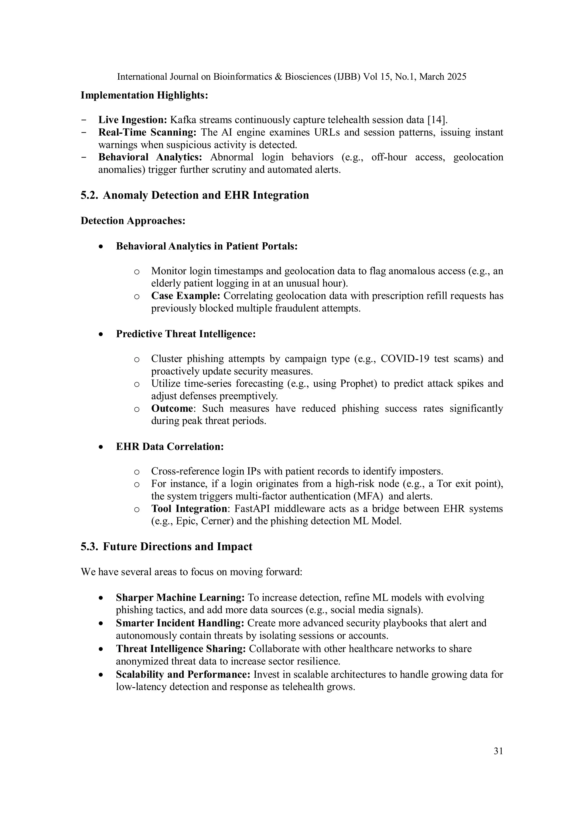 International Journal on Bioinformatics & Biosciences (IJBB) Vol 15, No.1, March 2025
31
Implementation Highlights:
- Live Ingestion: Kafka streams continuously capture telehealth session data [14].
- Real-Time Scanning: The AI engine examines URLs and session patterns, issuing instant
warnings when suspicious activity is detected.
- Behavioral Analytics: Abnormal login behaviors (e.g., off-hour access, geolocation
anomalies) trigger further scrutiny and automated alerts.
5.2. Anomaly Detection and EHR Integration
Detection Approaches:
 Behavioral Analytics in Patient Portals:
o Monitor login timestamps and geolocation data to flag anomalous access (e.g., an
elderly patient logging in at an unusual hour).
o Case Example: Correlating geolocation data with prescription refill requests has
previously blocked multiple fraudulent attempts.
 Predictive Threat Intelligence:
o Cluster phishing attempts by campaign type (e.g., COVID-19 test scams) and
proactively update security measures.
o Utilize time-series forecasting (e.g., using Prophet) to predict attack spikes and
adjust defenses preemptively.
o Outcome: Such measures have reduced phishing success rates significantly
during peak threat periods.
 EHR Data Correlation:
o Cross-reference login IPs with patient records to identify imposters.
o For instance, if a login originates from a high-risk node (e.g., a Tor exit point),
the system triggers multi-factor authentication (MFA) and alerts.
o Tool Integration: FastAPI middleware acts as a bridge between EHR systems
(e.g., Epic, Cerner) and the phishing detection ML Model.
5.3. Future Directions and Impact
We have several areas to focus on moving forward:
 Sharper Machine Learning: To increase detection, refine ML models with evolving
phishing tactics, and add more data sources (e.g., social media signals).
 Smarter Incident Handling: Create more advanced security playbooks that alert and
autonomously contain threats by isolating sessions or accounts.
 Threat Intelligence Sharing: Collaborate with other healthcare networks to share
anonymized threat data to increase sector resilience.
 Scalability and Performance: Invest in scalable architectures to handle growing data for
low-latency detection and response as telehealth grows.
 