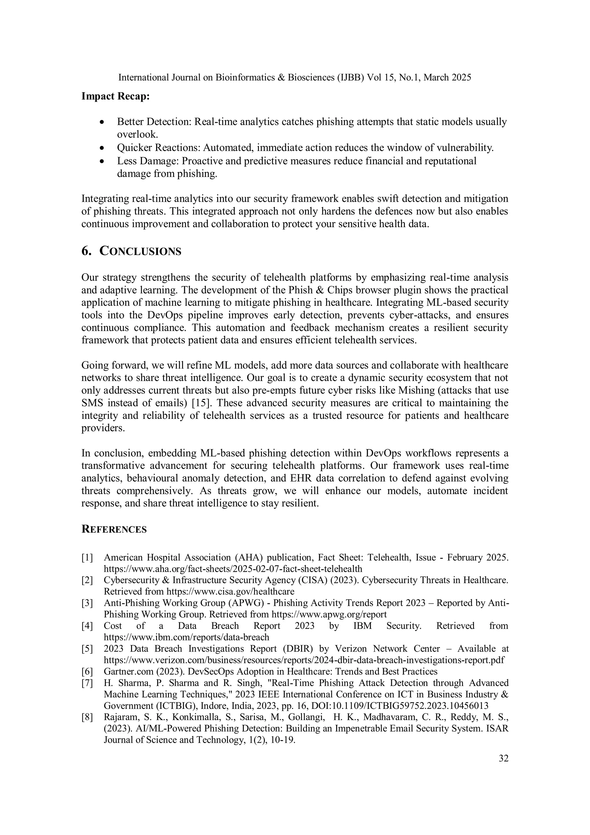 International Journal on Bioinformatics & Biosciences (IJBB) Vol 15, No.1, March 2025
32
Impact Recap:
 Better Detection: Real-time analytics catches phishing attempts that static models usually
overlook.
 Quicker Reactions: Automated, immediate action reduces the window of vulnerability.
 Less Damage: Proactive and predictive measures reduce financial and reputational
damage from phishing.
Integrating real-time analytics into our security framework enables swift detection and mitigation
of phishing threats. This integrated approach not only hardens the defences now but also enables
continuous improvement and collaboration to protect your sensitive health data.
6. CONCLUSIONS
Our strategy strengthens the security of telehealth platforms by emphasizing real-time analysis
and adaptive learning. The development of the Phish & Chips browser plugin shows the practical
application of machine learning to mitigate phishing in healthcare. Integrating ML-based security
tools into the DevOps pipeline improves early detection, prevents cyber-attacks, and ensures
continuous compliance. This automation and feedback mechanism creates a resilient security
framework that protects patient data and ensures efficient telehealth services.
Going forward, we will refine ML models, add more data sources and collaborate with healthcare
networks to share threat intelligence. Our goal is to create a dynamic security ecosystem that not
only addresses current threats but also pre-empts future cyber risks like Mishing (attacks that use
SMS instead of emails) [15]. These advanced security measures are critical to maintaining the
integrity and reliability of telehealth services as a trusted resource for patients and healthcare
providers.
In conclusion, embedding ML-based phishing detection within DevOps workflows represents a
transformative advancement for securing telehealth platforms. Our framework uses real-time
analytics, behavioural anomaly detection, and EHR data correlation to defend against evolving
threats comprehensively. As threats grow, we will enhance our models, automate incident
response, and share threat intelligence to stay resilient.
REFERENCES
[1] American Hospital Association (AHA) publication, Fact Sheet: Telehealth, Issue - February 2025.
https://www.aha.org/fact-sheets/2025-02-07-fact-sheet-telehealth
[2] Cybersecurity & Infrastructure Security Agency (CISA) (2023). Cybersecurity Threats in Healthcare.
Retrieved from https://www.cisa.gov/healthcare
[3] Anti-Phishing Working Group (APWG) - Phishing Activity Trends Report 2023 – Reported by Anti-
Phishing Working Group. Retrieved from https://www.apwg.org/report
[4] Cost of a Data Breach Report 2023 by IBM Security. Retrieved from
https://www.ibm.com/reports/data-breach
[5] 2023 Data Breach Investigations Report (DBIR) by Verizon Network Center – Available at
https://www.verizon.com/business/resources/reports/2024-dbir-data-breach-investigations-report.pdf
[6] Gartner.com (2023). DevSecOps Adoption in Healthcare: Trends and Best Practices
[7] H. Sharma, P. Sharma and R. Singh, "Real-Time Phishing Attack Detection through Advanced
Machine Learning Techniques," 2023 IEEE International Conference on ICT in Business Industry &
Government (ICTBIG), Indore, India, 2023, pp. 16, DOI:10.1109/ICTBIG59752.2023.10456013
[8] Rajaram, S. K., Konkimalla, S., Sarisa, M., Gollangi, H. K., Madhavaram, C. R., Reddy, M. S.,
(2023). AI/ML-Powered Phishing Detection: Building an Impenetrable Email Security System. ISAR
Journal of Science and Technology, 1(2), 10-19.
 