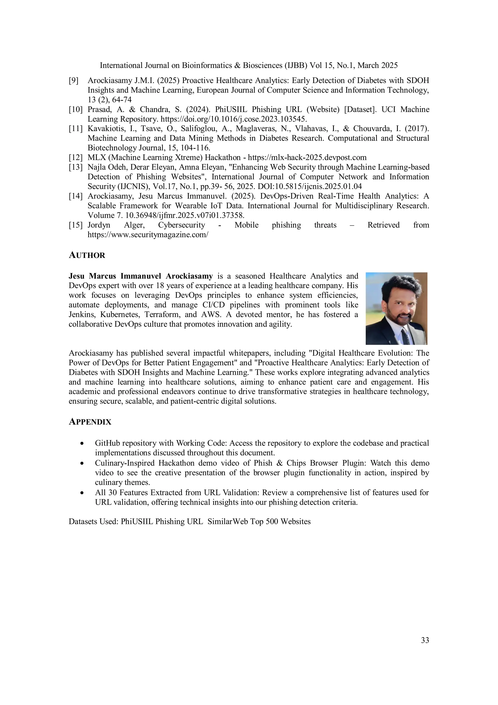 International Journal on Bioinformatics & Biosciences (IJBB) Vol 15, No.1, March 2025
33
[9] Arockiasamy J.M.I. (2025) Proactive Healthcare Analytics: Early Detection of Diabetes with SDOH
Insights and Machine Learning, European Journal of Computer Science and Information Technology,
13 (2), 64-74
[10] Prasad, A. & Chandra, S. (2024). PhiUSIIL Phishing URL (Website) [Dataset]. UCI Machine
Learning Repository. https://doi.org/10.1016/j.cose.2023.103545.
[11] Kavakiotis, I., Tsave, O., Salifoglou, A., Maglaveras, N., Vlahavas, I., & Chouvarda, I. (2017).
Machine Learning and Data Mining Methods in Diabetes Research. Computational and Structural
Biotechnology Journal, 15, 104-116.
[12] MLX (Machine Learning Xtreme) Hackathon - https://mlx-hack-2025.devpost.com
[13] Najla Odeh, Derar Eleyan, Amna Eleyan, "Enhancing Web Security through Machine Learning-based
Detection of Phishing Websites", International Journal of Computer Network and Information
Security (IJCNIS), Vol.17, No.1, pp.39- 56, 2025. DOI:10.5815/ijcnis.2025.01.04
[14] Arockiasamy, Jesu Marcus Immanuvel. (2025). DevOps-Driven Real-Time Health Analytics: A
Scalable Framework for Wearable IoT Data. International Journal for Multidisciplinary Research.
Volume 7. 10.36948/ijfmr.2025.v07i01.37358.
[15] Jordyn Alger, Cybersecurity - Mobile phishing threats – Retrieved from
https://www.securitymagazine.com/
AUTHOR
Jesu Marcus Immanuvel Arockiasamy is a seasoned Healthcare Analytics and
DevOps expert with over 18 years of experience at a leading healthcare company. His
work focuses on leveraging DevOps principles to enhance system efficiencies,
automate deployments, and manage CI/CD pipelines with prominent tools like
Jenkins, Kubernetes, Terraform, and AWS. A devoted mentor, he has fostered a
collaborative DevOps culture that promotes innovation and agility.
Arockiasamy has published several impactful whitepapers, including "Digital Healthcare Evolution: The
Power of DevOps for Better Patient Engagement" and "Proactive Healthcare Analytics: Early Detection of
Diabetes with SDOH Insights and Machine Learning." These works explore integrating advanced analytics
and machine learning into healthcare solutions, aiming to enhance patient care and engagement. His
academic and professional endeavors continue to drive transformative strategies in healthcare technology,
ensuring secure, scalable, and patient-centric digital solutions.
APPENDIX
 GitHub repository with Working Code: Access the repository to explore the codebase and practical
implementations discussed throughout this document.
 Culinary-Inspired Hackathon demo video of Phish & Chips Browser Plugin: Watch this demo
video to see the creative presentation of the browser plugin functionality in action, inspired by
culinary themes.
 All 30 Features Extracted from URL Validation: Review a comprehensive list of features used for
URL validation, offering technical insights into our phishing detection criteria.
Datasets Used: PhiUSIIL Phishing URL SimilarWeb Top 500 Websites
 