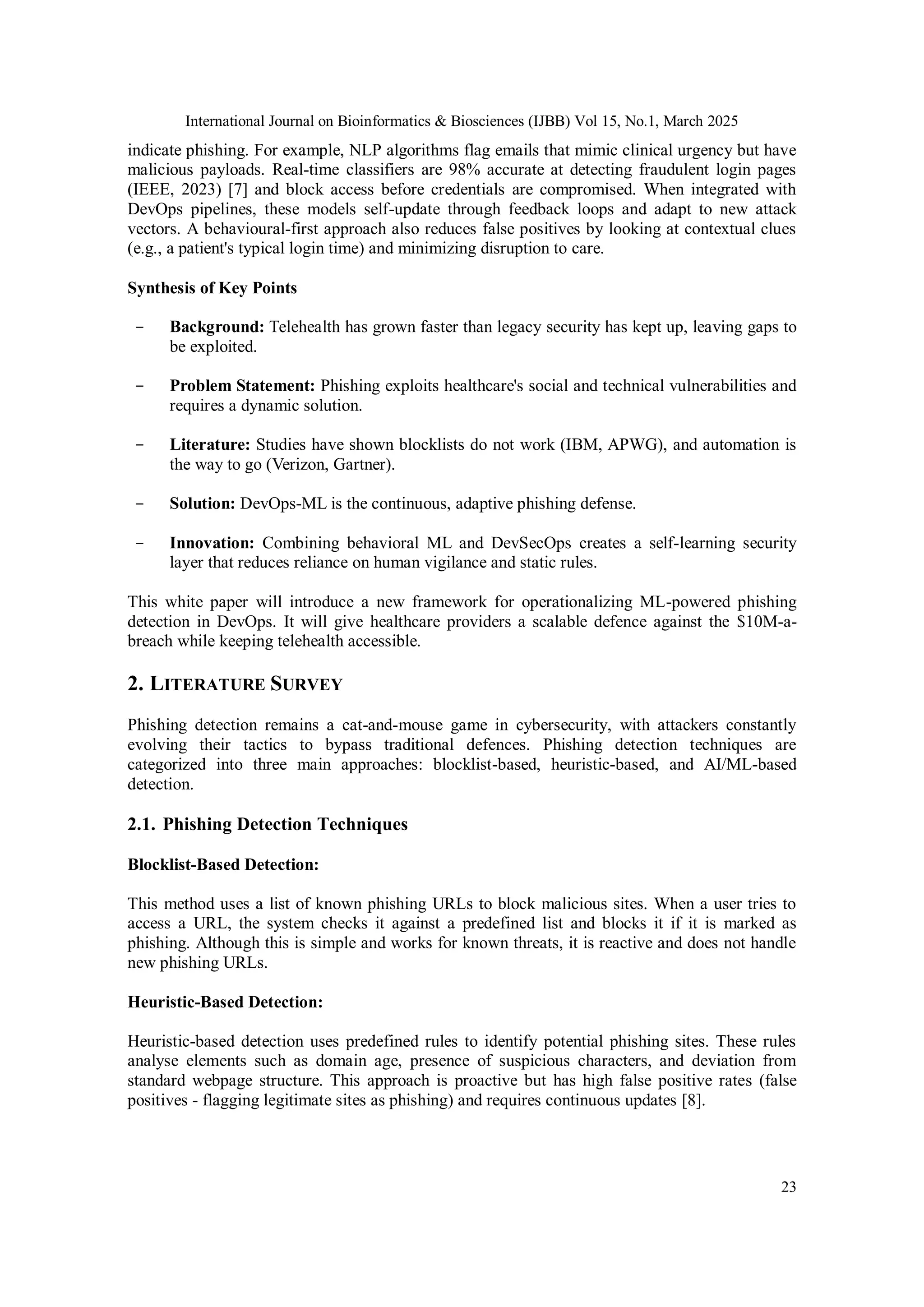 International Journal on Bioinformatics & Biosciences (IJBB) Vol 15, No.1, March 2025
23
indicate phishing. For example, NLP algorithms flag emails that mimic clinical urgency but have
malicious payloads. Real-time classifiers are 98% accurate at detecting fraudulent login pages
(IEEE, 2023) [7] and block access before credentials are compromised. When integrated with
DevOps pipelines, these models self-update through feedback loops and adapt to new attack
vectors. A behavioural-first approach also reduces false positives by looking at contextual clues
(e.g., a patient's typical login time) and minimizing disruption to care.
Synthesis of Key Points
- Background: Telehealth has grown faster than legacy security has kept up, leaving gaps to
be exploited.
- Problem Statement: Phishing exploits healthcare's social and technical vulnerabilities and
requires a dynamic solution.
- Literature: Studies have shown blocklists do not work (IBM, APWG), and automation is
the way to go (Verizon, Gartner).
- Solution: DevOps-ML is the continuous, adaptive phishing defense.
- Innovation: Combining behavioral ML and DevSecOps creates a self-learning security
layer that reduces reliance on human vigilance and static rules.
This white paper will introduce a new framework for operationalizing ML-powered phishing
detection in DevOps. It will give healthcare providers a scalable defence against the $10M-a-
breach while keeping telehealth accessible.
2. LITERATURE SURVEY
Phishing detection remains a cat-and-mouse game in cybersecurity, with attackers constantly
evolving their tactics to bypass traditional defences. Phishing detection techniques are
categorized into three main approaches: blocklist-based, heuristic-based, and AI/ML-based
detection.
2.1. Phishing Detection Techniques
Blocklist-Based Detection:
This method uses a list of known phishing URLs to block malicious sites. When a user tries to
access a URL, the system checks it against a predefined list and blocks it if it is marked as
phishing. Although this is simple and works for known threats, it is reactive and does not handle
new phishing URLs.
Heuristic-Based Detection:
Heuristic-based detection uses predefined rules to identify potential phishing sites. These rules
analyse elements such as domain age, presence of suspicious characters, and deviation from
standard webpage structure. This approach is proactive but has high false positive rates (false
positives - flagging legitimate sites as phishing) and requires continuous updates [8].
 