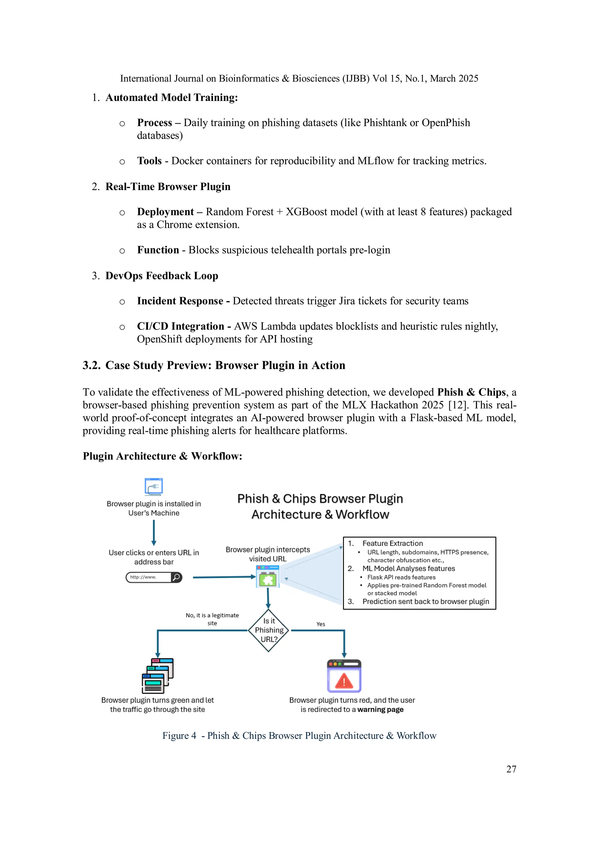 International Journal on Bioinformatics & Biosciences (IJBB) Vol 15, No.1, March 2025
27
1. Automated Model Training:
o Process – Daily training on phishing datasets (like Phishtank or OpenPhish
databases)
o Tools - Docker containers for reproducibility and MLflow for tracking metrics.
2. Real-Time Browser Plugin
o Deployment – Random Forest + XGBoost model (with at least 8 features) packaged
as a Chrome extension.
o Function - Blocks suspicious telehealth portals pre-login
3. DevOps Feedback Loop
o Incident Response - Detected threats trigger Jira tickets for security teams
o CI/CD Integration - AWS Lambda updates blocklists and heuristic rules nightly,
OpenShift deployments for API hosting
3.2. Case Study Preview: Browser Plugin in Action
To validate the effectiveness of ML-powered phishing detection, we developed Phish & Chips, a
browser-based phishing prevention system as part of the MLX Hackathon 2025 [12]. This real-
world proof-of-concept integrates an AI-powered browser plugin with a Flask-based ML model,
providing real-time phishing alerts for healthcare platforms.
Plugin Architecture & Workflow:
Figure 4 - Phish & Chips Browser Plugin Architecture & Workflow
 