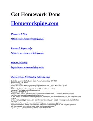 Get Homework Done
Homeworkping.com
Homework Help
https://www.homeworkping.com/
Research Paper help
https://www.homeworkping.com/
Online Tutoring
https://www.homeworkping.com/
click here for freelancing tutoring sites
Certainties Undone: Fifty Turbulent Years of Legal Anthropology, 1949-1999
Author(s): Sally Falk Moore
Reviewed work(s):
Source: The Journal of the Royal Anthropological Institute, Vol. 7, No. 1 (Mar., 2001), pp. 95-
116
Published by: Royal Anthropological Institute of Great Britain and Ireland
Stable URL: http://www.jstor.org/stable/2660838 .
Accessed: 24/01/2012 23:45
Your use of the JSTOR archive indicates your acceptance of the Terms & Conditions of Use, available at .
http://www.jstor.org/page/info/about/policies/terms.jsp
JSTOR is a not-for-profit service that helps scholars, researchers, and students discover, use, and build upon a wide
range of
content in a trusted digital archive. We use information technology and tools to increase productivity and facilitate
new forms
of scholarship. For more information about JSTOR, please contact support@jstor.org.
Royal Anthropological Institute of Great Britain and Ireland is collaborating with JSTOR to digitize, preserve
and extend access to The Journal of the Royal Anthropological Institute.
http://www.jstor.orgCERTAINTIES UNDONE: FIFTY TURBULENT
 
