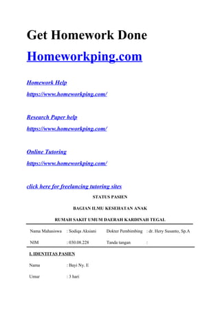 Get Homework Done
Homeworkping.com
Homework Help
https://www.homeworkping.com/
Research Paper help
https://www.homeworkping.com/
Online Tutoring
https://www.homeworkping.com/
click here for freelancing tutoring sites
STATUS PASIEN
BAGIAN ILMU KESEHATAN ANAK
RUMAH SAKIT UMUM DAERAH KARDINAH TEGAL
Nama Mahasiswa : Sodiqa Aksiani Dokter Pembimbing : dr. Hery Susanto, Sp.A
NIM : 030.08.228 Tanda tangan :
I. IDENTITAS PASIEN
Nama : Bayi Ny. E
Umur : 3 hari
 