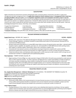 Austin	
  L.	
  Wright	
  
530	
  Bethany	
  Ln	
  •	
  Lebanon,	
  TN	
  
(615)-­‐971-­‐5105	
  •	
  awrigh44@vols.utk.edu	
  
QUALIFICATIONS	
  
	
  
Highly	
  motivated	
  and	
  achievement-­‐oriented	
  undergraduate	
  with	
  a	
  strong	
  foundation	
  of	
  education	
  and	
  skills	
  in	
  supply	
  chain	
  
management	
  and	
  sales	
  management	
  from:	
  (1)	
  supply	
  chain-­‐related	
  six	
  month	
  rotational	
  co-­‐op;	
  (2)	
  management	
  role	
  in	
  retail	
  store	
  
averaging	
  $75,000	
  in	
  sales	
  per	
  month;	
  and	
  (3)	
  competitive	
  negotiation	
  project	
  and	
  marketplace	
  simulation	
  project	
  in	
  top-­‐tier	
  
business	
  classes.	
  	
  Demonstrated	
  the	
  ability	
  to	
  excel	
  in	
  the	
  workplace	
  and	
  was	
  promoted	
  from	
  a	
  sales	
  associate,	
  to	
  a	
  sales	
  lead,	
  to	
  a	
  
floor	
  supervisor	
  position	
  in	
  an	
  eighteen	
  month	
  period.	
  	
  Showed	
  the	
  ability	
  to	
  grasp	
  new	
  concepts	
  and	
  was	
  asked	
  to	
  extend	
  the	
  six	
  
month	
  co-­‐op	
  in	
  order	
  to	
  help	
  with	
  the	
  SAP	
  ERP	
  conversion	
  and	
  to	
  assist	
  other	
  team	
  members	
  with	
  the	
  new	
  ERP	
  system.	
  	
  Skills	
  and	
  
knowledge	
  developed	
  from	
  classes,	
  internships,	
  and	
  workplace:	
  
	
  
•	
  Supply	
  Chain	
  Globalization	
   •	
  Cost	
  Reduction	
   •	
  Supply	
  Base	
  Rationalization	
   •	
  Six	
  Sigma	
  
•	
  Risk	
  Management	
   •	
  Data-­‐Forecasting	
   •	
  Material	
  Resource	
  Planning	
   •	
  Import/Export	
  
•	
  Problem-­‐Solving	
   •	
  Marketplace	
  Simulation	
   •	
  ABC	
  Analysis	
   •	
  Continuous	
  Improvement	
  
•	
  Computer	
  Proficiency:	
  	
  Microsoft	
  Office	
  Suite,	
  Windows,	
  Qualtrics,	
  SPSS,	
  QAD	
  and	
  SAP	
  ERP	
  systems	
  
	
  
	
  
RELEVANT	
  EXPERIENCE	
  &	
  INTERNSHIPS	
  
	
  
Supply	
  Chain	
  Co-­‐op	
  –	
  ARTHREX,	
  INC.,	
  Naples,	
  FL	
   01/2015	
  –	
  08/2015	
  
	
   	
  
• Worked	
  under	
  supervision	
  of	
  the	
  Materials	
  Management	
  Manager	
  and	
  worked	
  closely	
  with	
  the	
  Production	
  Manager,	
  
Product	
  Manager,	
  Engineers,	
  and	
  Master	
  Scheduler	
  to	
  plan/release	
  work	
  orders	
  for	
  final	
  production;	
  Received	
  PO’s	
  for	
  
inventoried	
  and	
  MRO	
  purchases	
  
• Worked	
  closely	
  with	
  buyer/planners	
  to	
  review	
  MRP	
  output	
  daily	
  to	
  ensure	
  all	
  required	
  actions	
  were	
  taken	
  –	
  planned	
  orders,	
  
exception	
  reports,	
  expedites,	
  de-­‐expedites,	
  past	
  dues,	
  etc.	
  and	
  created	
  PO’s	
  to	
  fulfill	
  MRP	
  demand	
  while	
  working	
  closely	
  
with	
  suppliers	
  to	
  develop	
  supplier	
  relationships,	
  reduce	
  costs,	
  and	
  perform	
  supplier	
  visits	
  
• Interacted	
  with	
  international	
  customers	
  and	
  distributors	
  ensuring	
  all	
  shipments	
  complied	
  with	
  customs	
  and	
  FDA	
  
requirements;	
  gathered	
  all	
  necessary	
  documentation	
  for	
  freight-­‐forwarders	
  or	
  couriers	
  carrying	
  international	
  shipments	
  
• Tested	
  international	
  orders	
  and	
  shipments	
  while	
  preparing	
  for	
  an	
  ERP	
  conversion	
  to	
  SAP;	
  trained	
  in	
  SAP	
  for	
  the	
  go	
  live	
  and	
  
assisted	
  team	
  members	
  in	
  navigating	
  SAP	
  and	
  troubleshooting	
  defects	
  
	
  
Floor	
  Supervisor	
  –	
  TOMMY	
  HILFIGER,	
  Knoxville,	
  TN	
   08/2013	
  –	
  01/2015	
  
	
  
• Began	
  working	
  at	
  Tommy	
  Hilfiger	
  as	
  a	
  sales	
  associate	
  in	
  August	
  of	
  2013	
  within	
  18	
  months	
  was	
  promoted	
  to	
  a	
  sales	
  lead	
  and	
  
then	
  to	
  a	
  floor	
  supervisor	
  position.	
  	
  As	
  a	
  floor	
  supervisor	
  averaging	
  35	
  hours	
  a	
  week	
  responsibilities	
  included	
  managing	
  up	
  
to	
  20	
  sales	
  associates	
  and	
  planning	
  a	
  daily	
  schedule	
  including	
  sales	
  forecasts	
  and	
  employee	
  breaks	
  for	
  a	
  retail	
  store	
  
averaging	
  monthly	
  sales	
  of	
  $75,000;	
  performed	
  managerial	
  duties	
  such	
  as	
  inventory	
  stock/requisition	
  of	
  new	
  stock,	
  open	
  
and	
  closing	
  the	
  store,	
  opening	
  and	
  closing	
  cash	
  registers	
  while	
  balancing	
  cash	
  drawers	
  and	
  deposits,	
  and	
  processing	
  and	
  
scheduling	
  inter-­‐store	
  transfers	
  
	
  
	
  
EDUCATION,	
  PROJECTS,	
  &	
  CLUBS	
  
	
  
B.S.,	
  Supply	
  Chain	
  Management	
  –	
  Collateral:	
  Marketing	
  GPA	
  3.42	
  (12/2015)	
  –	
  THE	
  UNIVERSITY	
  OF	
  TENNESSE,	
  Knoxville,	
  TN	
  
UT	
  Volunteer	
  Scholarship	
  and	
  Tennessee	
  Hope	
  and	
  Merit	
  Scholarship	
  
CSCMP	
  (Council	
  of	
  Supply	
  Chain	
  Management	
  Professionals)	
  
AMA	
  (American	
  Marketing	
  Association)	
  
	
  
ABC	
  Analysis	
  of	
  Inventory	
  Project:	
  
• Performed	
  an	
  ABC	
  analysis	
  of	
  all	
  inventoried	
  parts	
  to	
  increase	
  forecast	
  accuracy	
  on	
  A-­‐items	
  and	
  to	
  determine	
  which	
  areas	
  
to	
  focus	
  efforts	
  where	
  greatest	
  benefits	
  are	
  attained	
  in	
  terms	
  of	
  cost	
  reduction	
  and	
  stock	
  availability;	
  analysis	
  was	
  then	
  
used	
  to	
  find	
  all	
  obsolete	
  inventory	
  that	
  needed	
  to	
  be	
  converted	
  to	
  an	
  active	
  part	
  number	
  or	
  written	
  off	
  
	
  
Import	
  Metrics	
  Project:	
  
• Provided	
  assistance	
  in	
  the	
  creation	
  of	
  an	
  import	
  metrics	
  macro	
  detailing	
  total	
  imports	
  by	
  month/year,	
  the	
  top	
  suppliers	
  
ranked	
  in	
  terms	
  of	
  monetary	
  value	
  and	
  volume,	
  the	
  performance	
  of	
  couriers/freight	
  forwarders	
  pertaining	
  to	
  percentage	
  of	
  
deliveries	
  released	
  same	
  day	
  through	
  Customs/FDA	
  and	
  accuracy	
  of	
  shipment	
  information	
  
	
  
	
  
 