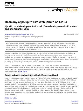 © Copyright IBM Corporation 2015 Trademarks
Beam my apps up to IBM WebSphere on Cloud Page 1 of 4
Beam my apps up to IBM WebSphere on Cloud
Hybrid cloud development with help from developerWorks Premium
and InterConnect 2016
Jenifer Servais (jservais@us.ibm.com)
IBM developerWorks WebSphere, Managing Editor
IBM
22 December 2015
IBM WebSphere on Cloud helps clients to balance new and existing resources to create new
applications and APIs, enhance existing Java applications, and optimize everything. And, with
developerWorks Premium and InterConnect 2016, you have the resources you need to help
transport your starship to WebSphere on Cloud.
The digital frontier. It's the voyage of many enterprises as companies explore new and different
ways to reach clients. Companies seek to build applications to engage clients, provide rich
information for a more personalized experience, and go after a broader community. They want to
create new applications, enhance existing apps, and optimize their overall environment. They seek
to boldly go where they haven't gone before—IBM® WebSphere® on Cloud.
This article introduces you to IBM WebSphere on Cloud and two valuable resources—IBM
developerWorks® Premium and InterConnect 2016—to help you in your voyage. If you've already
transported your enterprise to WebSphere on Cloud and want to share your experience on
developerWorks, let me know!
Create, enhance, and optimize with WebSphere on Cloud
Now you can create new mobile, Internet of Things (IoT), and web apps, or create scalable Java®
and Node.js APIs, and connect them to your enterprise Java applications. With IBM WebSphere
on Cloud, you can access the hundreds of innovative cloud services on IBM Bluemix® or reuse
existing code for your application development. You can also enhance on-premises WebSphere
applications, making them into new or more robust apps. Depending on the needs of your starship,
you can choose from dedicated and multitenant options, including Bluemix, SoftLayer®, and
Docker Containers. And, by moving WebSphere Java apps to the cloud (in just minutes!), you
reduce costs with pay-as-you-go pricing and accelerate WebSphere application delivery for faster
time to market.
Watch the video
 