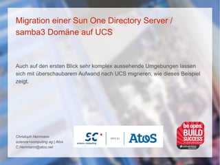 Migration einer Sun One Directory Server /
samba3 Domäne auf UCS
Auch auf den ersten Blick sehr komplex aussehende Umgebungen lassen
sich mit überschaubarem Aufwand nach UCS migrieren, wie dieses Beispiel
zeigt.
Christoph Herrmann
science+computing ag | Atos
C.Herrmann@atos.net
 