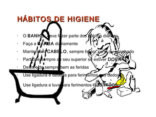 HÁBITOS DE HIGIENEHÁBITOS DE HIGIENE
• O BANHO deve fazer parte dos hábitos diários
• Faça a BARBA diariamente
• Mantenha o CABELO, sempre limpo, curto ou apanhado
• Participe sempre ao seu superior se estiver DOENTE
• Desinfecte sempre bem as feridas
• Use ligadura e dedeira para ferimentos nos dedos
•
Use ligadura e luva para ferimentos nas mãos
 