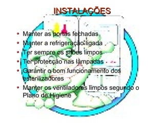 INSTALAÇÕESINSTALAÇÕES
Manter as portas fechadas
Manter a refrigeração ligada
Ter sempre os sifões limpos
Ter protecção nas lâmpadas
Garantir o bom funcionamento dos
esterilizadores
Manter os ventiladores limpos segundo o
Plano de Higiene
 