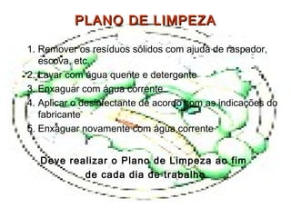 PLANO DE LIMPEZAPLANO DE LIMPEZA
1. Remover os resíduos sólidos com ajuda de raspador,
escova, etc.
2. Lavar com água quente e detergente
3. Enxaguar com água corrente
4. Aplicar o desinfectante de acordo com as indicações do
fabricante
5. Enxaguar novamente com água corrente
Deve realizar o Plano de Limpeza ao fim
de cada dia de trabalho
 
