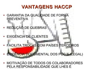 VANTAGENS HACCPVANTAGENS HACCP
GARANTIA DA QUALIDADE DE FORMA
PREVENTIVA
REDUÇÃO DE QUEBRAS
EXIGÊNCIA DE CLIENTES
FACILITA TROCAS COM PAÍSES TERCEIROS
EVIDÊNCIA DOCUMENTAL DOS PCC´S (LEGAL)
MOTIVAÇÃO DE TODOS OS COLABORADORES
PELA RESPONSABILIDADE QUE LHES É
 