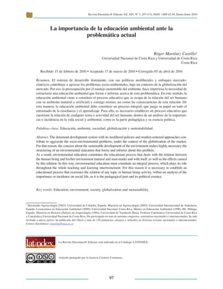 Revista Electrónic@ Educare Vol. XIV, N° 1, [97-111], ISSN: 1409-42-58, Enero-Junio 2010
 
9797
1
Doctorado Agroecología (2003), Universidad de Córdoba, España. Maestría en Agroecología (2003), Universidad Internacional de Andalucía,
España. Licenciatura en Educación Ambiental (2000), Universidad Nacional, Costa Rica. Máster en Educación Ambiental (1998), IIE, Málaga,
España. Maestría en Historia (Énfasis en Arqueología) (1984), Universidad de Vorónezh, Rusia. Profesor Catedrático Universidad de Costa Rica
y Catedrático Universidad Nacional de Costa Rica. Ha participado en más de noventa congresos, seminarios nacionales e internacionales, ha sido
invitado a nueve países; ha publicado dos libros y más de 130 ponencias, ensayos y artículos en diversas revistas nacionales e internacionales.
Correo electrónico: rmartine@una.ac.cr
La Revista Electrónic@ Educare está indizada en el Catálogo LATINDEX.
Artículo protegido por la licencia Creative Commons.
La importancia de la educación ambiental ante la
problemática actual
Róger Martínez Castillo1
Universidad Nacional de Costa Rica y Universidad de Costa Rica
Costa Rica
Recibido 15 de febrero de 2010 • Aceptado 17 de marzo de 2010 • Corregido 05 de abril de 2010
Resumen. El sistema de desarrollo dominante, con sus políticas neoliberales y enfoques mercado-
céntricos contribuye a agravar los problemas socio-ambientales, bajo un contexto de la globalización del
mercado. Por eso, la preocupación por el manejo sustentable del ambiente, hace imperiosa la necesidad de
estructurar una educación ambiental que forme e informe acerca de esta problemática. En este sentido, la
educación ambiental viene a constituir el proceso educativo que se ocupa de la relación del ser humano
con su ambiente (natural y artificial) y consigo mismo, así como las consecuencias de esta relación. De
esta manera, la educación ambiental debe constituir un proceso integral, que juega su papel en todo el
entramado de la enseñanza y el aprendizaje. Para ello, es necesario establecer un proceso educativo que
cuestione la relación de cualquier tema o actividad del ser humano, dentro de un análisis de la importan-
cia o incidencia en la vida social y ambiental, como es la parte pedagógica y su esencia política.
Palabras clave. Educación, ambiente, sociedad, globalización y sustentabilidad.
Abstract. The dominant development system with its neoliberal policies and market-centered approaches con-
tribute to aggravate the socio-environmental problems, under the context of the globalization of the market.
For that reason, the concern about the sustainable development of the environment makes highly necessary the
structuring of an environmental education that forms and informs about this problem.
As a result, environmental education constitutes the educational process that deals with the relation between
the human being and his/her environment (natural and man-made) and with itself, as well as the effects caused
by this relation. In this way, environmental education must constitute an integral process, which plays its role
throughout the whole teaching and learning intertwinement. For this reason it is necessary to establish an
educational process that examines the relation of any topic or human being activity, within an analysis of the
importance or incidence on social life, as it is the pedagogical part and its political essence.
Key words. Education, environment, society, globalization and sustainability.
 