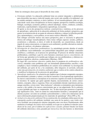 Revista Electrónic@ Educare Vol. XIV, N° 1, [97-111], ISSN: 1409-42-58, Enero-Junio 2010
 
106
Entre las estrategias claves para el desarrollo de éstas están:
Estrategia múltiplea.	 . La educación ambiental tiene un carácter integrador y globalizador,
para desarrollar una nueva visión del mundo, más social, más sensible a lo ambiental, con
un sentido entrópico, sistémico, es decir, holístico. Al ser transdisciplinaria, debe ser apli-
cada desde varias áreas disciplinarias en forma conjunta: perspectiva científica (ecología,
biología, sociología, economía, política), cultural (ideología, valores, conductas, actitudes,
tradiciones, espiritualidad) e integradoras (aprendizaje, recreación).
	 El aporte se da en dos perspectivas teóricas: constructivista y sistémica, en los procesos
de aprendizaje y aplicación de la educación ambiental, de forma gradual y progresiva, que
genere la reconstrucción de un punto de referencia didáctico e integre la reflexión psicoló-
gica, epistemológica y socio-política, en un marco teórico (Martínez, 2005).
	 Este enfoque curricular merece una nueva perspectiva, pues es necesaria la aplicación
diversa del enfoque transdisciplinario. Estos temas reflejan aspectos sociales, políticos,
económicos y culturales, es decir, el estilo de desarrollo, sus características, desde un
ángulo de causa-consecuencia, su impacto socio-ambiental y posibles alternativas metodo-
lógicas de analizar y de plantear soluciones.
Investigación de situaciones problemáticasb.	 . La metodología permite abordar el estudio
de problemas socio-ambientales con potencialidad integradora para trabajar contenidos
científicos y cotidianos, en el proceso de aprendizaje. El proceso de abordar situaciones
problemáticas, contribuye a que los seres humanos construyan nuevos conocimientos, de
tal forma que aprendan en la medida que trabajan con esas problemáticas y elaboran res-
puestas (cognitivas, afectivas, conductuales) (Martínez, 2005).
	 En lugar del conocimiento educativo, podría darse la propuesta de problemáticas edu-
cativas, entendida como problemas que van formulando planteamientos sencillos a más
complejos y hacia verdaderas problemáticas de carácter socio-ambiental. La investigación
del ambiente, por parte de las y los estudiantes, debe integrarse al currículo, enfocada
como una aproximación a la temática ambiental, que se realiza en los centros educativos,
y modificar la dinámica de los procesos de aprendizaje.
Aprendizaje significativoc.	 . Se caracteriza por implicar que el alumno comprenda conceptos,
procedimientos, actitudes y valores y no sólo los memorice. Con el aprendizaje significativo,
los nuevos conocimientos se incorporan en la estructura cognitiva de modo no memorístico
ni mecánico. Se supone que quien aprende dispone, necesariamente, de ciertos conoci-
mientos, conceptos, ideas y esquemas. Éstos son acumulados durante experiencias previas,
aunque sencillas y sirven como “ideas inclusoras”, referentes u orientadores para interpretar,
asociar y dar sentido a los nuevos conocimientos que se van adquiriendo. De lo contrario,
es poco probable que logre su comprensión. Así, “la idea inicial para promover el aprendi-
zaje significativo sería... tener en cuenta los conocimientos factuales y conceptuales que el
alumno ya posee -así como sus actitudes y procedimientos- y cómo van a interactuar con la
nueva información proporcionada por los materiales de aprendizaje” (Pozo,1995, p 36).
Actitud en la educación ambientald.	 . En su construcción, los estudiantes deben pasar de una
concepción analítica del ambiente (realidad: una suma de las partes) a una visión sisté-
mica (realidad: una jerarquía de sistemas integrados unos con otros). Paralelamente, debe
sustituirse el enfoque descriptivo de la realidad, en la que no se plantea la relación causa-
efecto de las cosas, por el análisis de explicaciones causales, primero lineales (un factor
del ambiente determina a otro), pasando por interactivas (los dos factores se determinan
 