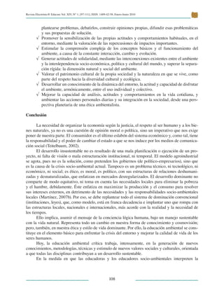 Revista Electrónic@ Educare Vol. XIV, N° 1, [97-111], ISSN: 1409-42-58, Enero-Junio 2010
 
108
plantearse problemas, debatirlos, construir opiniones propias, difundir esas problemáticas
y sus propuestas de solución.
√	 Promover la sensibilización de las propias actitudes y comportamientos habituales, en el
entorno, mediante la valoración de las repercusiones de impactos importantes.
√	 Estimular la comprensión compleja de los conceptos básicos y el funcionamiento del
ambiente, a causa de la constante interacción, cambio y evolución.
√	 Generar actitudes de solidaridad, mediante las interconexiones existentes entre el ambiente
y la interdependencia socio-económica, política y cultural del mundo, y superar la separa-
ción rígida: la dimensión natural y social del ambiente.
√	 Valorar el patrimonio cultural de la propia sociedad y la naturaleza en que se vive, como
parte del respeto hacia la diversidad cultural y ecológica.
√	 Desarrollar un conocimiento de la dinámica del entorno, la actitud y capacidad de disfrutar
el ambiente, armónicamente, entre el uso individual y colectivo.
√	 Mejorar la capacidad de análisis, actitudes y comportamientos en la vida cotidiana, y
ambientar las acciones personales diarias y su integración en la sociedad, desde una pers-
pectiva planetaria de una ética ambientalista.
Conclusión
La necesidad de organizar la economía según la justicia, el respeto al ser humano y a los bie-
nes naturales, ya no es una cuestión de opinión moral o política, sino un imperativo que nos exige
poner de nuestra parte. El consumidor es el último eslabón del sistema económico y, como tal, tiene
la responsabilidad y el poder de cambiar el estado a que se nos induce por los medios de comunica-
ción social (Teitelbaum, 2002).
El desarrollo insustentable no es resultado de una mala planificación o ejecución de un pro-
yecto, ni falta de visión o mala estructuración institucional, ni temporal. El modelo agroindustrial
se agota, pues no es la solución, como pretenden los gobiernos (de político-empresarios), sino que
es la causa de la crisis socio-ambiental actual. Tampoco es un problema técnico, ni tecnológico, ni
económico, ni social; es ético, es moral, es político, con sus estructuras de relaciones deshumani-
zadas y desnaturalizadas, que enfatizan en mercados desregularizados. El desarrollo dominante no
comparte de modo equitativo, ni toma en cuenta las necesidades locales para eliminar la pobreza
y el hambre, debidamente. Éste enfatiza en maximizar la producción y el consumo para resolver
sus intereses externos, en detrimento de las necesidades y las responsabilidades socio-ambientales
locales (Martínez, 2007b). Por eso, se debe replantear todo el sistema de dominación convencional
(instituciones, leyes), que, como modelo, está en franca decadencia e implantar uno que rompa con
las estructuras locales, nacionales e internacionales, más acorde con la realidad y la necesidad de
los tiempos.
Ello implica, asumir el mensaje de la conciencia lógica humana, bajo un manejo sustentable
con la vida natural. Representa todo un cambio en nuestra forma de conocimiento y cosmovisión;
pero, también, en nuestra ética y estilo de vida dominante. Por ello, la educación ambiental se cons-
tituye en el elemento básico para enfrentar la crisis del entorno y mejorar la calidad de vida de los
seres humanos.
Hoy, la educación ambiental crítica trabaja, intensamente, en la generación de nuevos
conocimientos, metodologías, técnicas y estimulo de nuevos valores sociales y culturales, orientada
a que todas las disciplinas contribuyan a un desarrollo sustentable.
En la medida en que las educadoras y los educadores socio-ambientales interpreten la
 