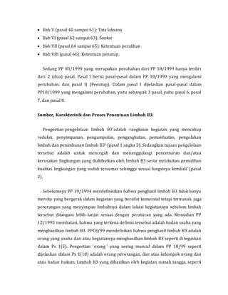  Bab V (pasal 40 sampai 61): Tata laksana
 Bab VI (pasal 62 sampai 63): Sanksi
 Bab VII (pasal 64 sampai 65): Ketentuan peralihan
 Bab VIII (pasal 66): Ketentuan penutup.
Sedang PP 85/1999 yang merupakan perubahan dari PP 18/1999 hanya terdiri
dari 2 (dua) pasal. Pasal I berisi pasal-pasal dalam PP 18/1999 yang mengalami
perubahan, dan pasal II (Penutup). Dalam pasal I dijelaskan pasal-pasal dalam
PP18/1999 yang mengalami perubahan, yaitu sebanyak 3 pasal, yaitu: pasal 6, pasal
7, dan pasal 8.
Sumber, Karakteristk dan Proses Penentuan Limbah B3:
Pengertian pengelolaan limbah B3 adalah rangkaian kegiatan yang mencakup
reduksi, penyimpanan, pengumpulan, pengangkutan, pemanfaatan, pengolahan
limbah dan penimbunan limbah B3′ (pasal 1 angka 3). Sedangkan tujuan pengelolaan
tersebut adalah untuk mencegah dan menanggulangi pencemaran dan/atau
kerusakan lingkungan yang diakibatkan oleh limbah B3 serta melakukan pemulihan
kualitas lingkungan yang sudah tercemar sehingga sesuai fungsinya kembali’ (pasal
2).
Sebelumnya PP 19/1994 mendefinisikan bahwa penghasil limbah B3 tidak hanya
mereka yang bergerak dalam kegiatan yang bersifat komersial tetapi termasuk juga
perorangan yang menyimpan limbahnya dalam lokasi kegiatannya sebelum limbah
tersebut ditangani lebih lanjut sesuai dengan peraturan yang ada. Kemudian PP
12/1995 membatasi, bahwa yang terkena definisi tersebut adalah badan usaha yang
menghasilkan limbah B3. PP18/99 mendefisikan bahwa penghasil limbah B3 adalah
orang yang usaha dan atau kegiatannya menghasilkan limbah B3 seperti di tegaskan
dalam Ps 1(5). Pengertian ‘orang ’ yang sering muncul dalam PP 18/99 seperti
dijelaskan dalam Ps 1(18) adalah orang perorangan, dan atau kelompok orang dan
atau badan hukum. Limbah B3 yang dihasilkan oleh kegiatan rumah tangga, seperti
 