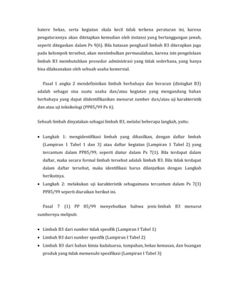 batere bekas, serta kegiatan skala kecil tidak terkena peraturan ini, karena
pengaturannya akan ditetapkan kemudian oleh instansi yang bertanggungan jawab,
seperti ditegaskan dalam Ps 9(6). Bila batasan penghasil limbah B3 diterapkan juga
pada kelompok tersebut, akan menimbulkan permasalahan, karena izin pengelolaan
limbah B3 membutuhkan prosedur administrasi yang tidak sederhana, yang hanya
bisa dilaksanakan oleh sebuah usaha komersial.
Pasal 1 angka 2 mendefinisikan limbah berbahaya dan beracun (disingkat B3)
adalah sebagai sisa suatu usaha dan/atau kegiatan yang mengandung bahan
berbahaya yang dapat diidentifikasikan menurut sumber dan/atau uji karakteristik
dan atau uji toksikologi (PP85/99 Ps 6).
Sebuah limbah dinyatakan sebagai limbah B3, melalui beberapa langkah, yaitu:
 Langkah 1: mengidentifikasi limbah yang dihasilkan, dengan daftar limbah
(Lampiran 1 Tabel 1 dan 3) atau daftar kegiatan (Lampiran 1 Tabel 2) yang
tercantum dalam PP85/99, seperti diatur dalam Ps 7(1). Bila terdapat dalam
daftar, maka secara formal limbah tersebut adalah limbah B3. Bila tidak terdapat
dalam daftar tersebut, maka identifikasi harus dilanjutkan dengan Langkah
berikutnya.
 Langkah 2: melakukan uji karakteristik sebagaimana tercantum dalam Ps 7(3)
PP85/99 seperti diuraikan berikut ini.
Pasal 7 (1) PP 85/99 menyebutkan bahwa jenis limbah B3 menurut
sumbernya meliputi:
 Limbah B3 dari sumber tidak spesifik (Lampiran I Tabel 1)
 Limbah B3 dari sumber spesifik (Lampiran I Tabel 2)
 Limbah B3 dari bahan kimia kadaluarsa, tumpahan, bekas kemasan, dan buangan
produk yang tidak memenuhi spesifikasi (Lampiran I Tabel 3)
 