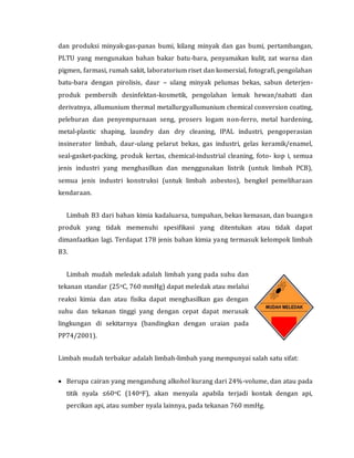 dan produksi minyak-gas-panas bumi, kilang minyak dan gas bumi, pertambangan,
PLTU yang mengunakan bahan bakar batu-bara, penyamakan kulit, zat warna dan
pigmen, farmasi, rumah sakit, laboratorium riset dan komersial, fotografi, pengolahan
batu-bara dengan pirolisis, daur – ulang minyak pelumas bekas, sabun deterjen-
produk pembersih desinfektan-kosmetik, pengolahan lemak hewan/nabati dan
derivatnya, allumunium thermal metallurgyallumunium chemical conversion coating,
peleburan dan penyempurnaan seng, prosers logam non-ferro, metal hardening,
metal-plastic shaping, laundry dan dry cleaning, IPAL industri, pengoperasian
insinerator limbah, daur-ulang pelarut bekas, gas industri, gelas keramik/enamel,
seal-gasket-packing, produk kertas, chemical-industrial cleaning, foto- kop i, semua
jenis industri yang menghasilkan dan menggunakan listrik (untuk limbah PCB),
semua jenis industri konstruksi (untuk limbah asbestos), bengkel pemeliharaan
kendaraan.
Limbah B3 dari bahan kimia kadaluarsa, tumpahan, bekas kemasan, dan buangan
produk yang tidak memenuhi spesifikasi yang ditentukan atau tidak dapat
dimanfaatkan lagi. Terdapat 178 jenis bahan kimia yang termasuk kelompok limbah
B3.
Limbah mudah meledak adalah limbah yang pada suhu dan
tekanan standar (25oC, 760 mmHg) dapat meledak atau melalui
reaksi kimia dan atau fisika dapat menghasilkan gas dengan
suhu dan tekanan tinggi yang dengan cepat dapat merusak
lingkungan di sekitarnya (bandingkan dengan uraian pada
PP74/2001).
Limbah mudah terbakar adalah limbah-limbah yang mempunyai salah satu sifat:
 Berupa cairan yang mengandung alkohol kurang dari 24%-volume, dan atau pada
titik nyala ≤60oC (140oF), akan menyala apabila terjadi kontak dengan api,
percikan api, atau sumber nyala lainnya, pada tekanan 760 mmHg.
 