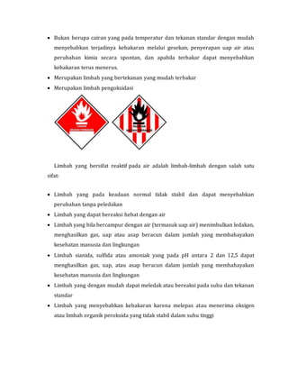 Bukan berupa cairan yang pada temperatur dan tekanan standar dengan mudah
menyebabkan terjadinya kebakaran melalui gesekan, penyerapan uap air atau
perubahan kimia secara spontan, dan apabila terbakar dapat menyebabkan
kebakaran terus menerus.
 Merupakan limbah yang bertekanan yang mudah terbakar
 Merupakan limbah pengoksidasi
Limbah yang bersifat reaktif pada air adalah limbah-limbah dengan salah satu
sifat:
 Limbah yang pada keadaan normal tidak stabil dan dapat menyebabkan
perubahan tanpa peledakan
 Limbah yang dapat bereaksi hebat dengan air
 Limbah yang bila bercampur dengan air (termasuk uap air) menimbulkan ledakan,
menghasilkan gas, uap atau asap beracun dalam jumlah yang membahayakan
kesehatan manusia dan lingkungan
 Limbah sianida, sulfida atau amoniak yang pada pH antara 2 dan 12,5 dapat
menghasilkan gas, uap, atau asap beracun dalam jumlah yang membahayakan
kesehatan manusia dan lingkungan
 Limbah yang dengan mudah dapat meledak atau bereaksi pada suhu dan tekanan
standar
 Limbah yang menyebabkan kebakaran karena melepas atau menerima oksigen
atau limbah organik peroksida yang tidak stabil dalam suhu tinggi
 