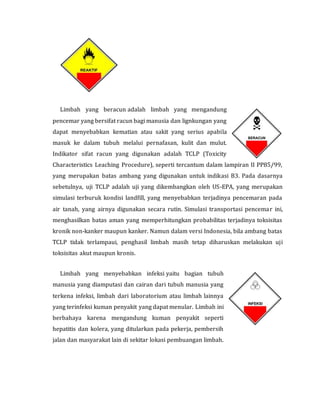 Limbah yang beracun adalah limbah yang mengandung
pencemar yang bersifat racun bagi manusia dan lignkungan yang
dapat menyebabkan kematian atau sakit yang serius apabila
masuk ke dalam tubuh melalui pernafasan, kulit dan mulut.
Indikator sifat racun yang digunakan adalah TCLP (Toxicity
Characteristics Leaching Procedure), seperti tercantum dalam lampiran II PP85/99,
yang merupakan batas ambang yang digunakan untuk indikasi B3. Pada dasarnya
sebetulnya, uji TCLP adalah uji yang dikembangkan oleh US-EPA, yang merupakan
simulasi terburuk kondisi landfill, yang menyebabkan terjadinya pencemaran pada
air tanah, yang airnya digunakan secara rutin. Simulasi transportasi pencemar ini,
menghasilkan batas aman yang memperhitungkan probabilitas terjadinya toksisitas
kronik non-kanker maupun kanker. Namun dalam versi Indonesia, bila ambang batas
TCLP tidak terlampaui, penghasil limbah masih tetap diharuskan melakukan uji
toksisitas akut maupun kronis.
Limbah yang menyebabkan infeksi yaitu bagian tubuh
manusia yang diamputasi dan cairan dari tubuh manusia yang
terkena infeksi, limbah dari laboratorium atau limbah lainnya
yang terinfeksi kuman penyakit yang dapat menular. Limbah ini
berbahaya karena mengandung kuman penyakit seperti
hepatitis dan kolera, yang ditularkan pada pekerja, pembersih
jalan dan masyarakat lain di sekitar lokasi pembuangan limbah.
 