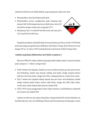 Limbah bersifat korosif adalah limbah yang mempunyai salah satu sifat:
 Menyebabkan iritasi (terbakar) pada kulit
 Menyebabkan proses pengkaratan pada lempeng baja
standar SAE-1020 dengan laju korosi lebih besar dari 6,35
mm/tahun dengan temperatur pengujian 55oC.
 Mempunyai pH ≤ 2 untuk B3 bersifat asam, dan atau pH ≥
12,5 untuk B3 bersifat basa.
Pengelolaan limbah radioaktif tidak termasuk dalam peraturan ini (Ps 5 PP18/99),
dan kewenangan pengelolaannya dilakukan oleh Badan Tenaga Atom Nasional sesuai
dengan UU no. 31 tahun 1994 tentang Ketentuan-ketentuan Pokok Tenaga Atom.
Limbah yang Dapat Dikeluarkan dari Daftar Lampiran I:
Menurut PP85/99, daftar limbah yang dapat dikecualikan adala h seperti terdapat
pada Lampiran I – Tabel 2, dengan kode:
 D220: limbah dari kegiatan eksplorasi dan produksi minyak, gas dan panas bumi.
Asal limbahnya adalah slop minyak, drilling mud bekas, sludge minyak, karbon
aktif dan absorban bekas, sludge dari IPAL, cutting pemboran, residu dasar tanki.
 D221: limbah dari kegiatan kilang minyak dan gas bumi. Asal limbahnya adalah
sludge minyak, katalis bekas, karbon aktif bekas, sludge dari IPAL, filter bekas,
residu dasar tanki, limbah laboratorium, limbah PCB
 D223: PLTU yang menggunakan bahan bakar batubara. Asal limbahnya adalah fly
ash, bottom ash, limbah PCB
Limbah tersebut di atas dapat dinyatakan sebagai limbah B3 setelah dilakukan uji
karakteristik dan atau uji toksikologi. Namun pada kenyataannya di lapangan, semua
 