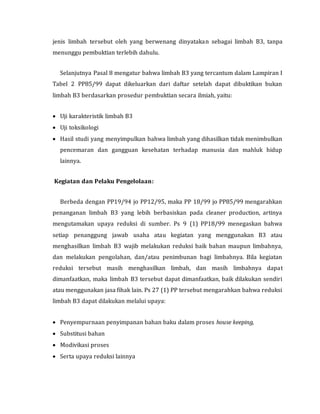 jenis limbah tersebut oleh yang berwenang dinyatakan sebagai limbah B3, tanpa
menunggu pembuktian terlebih dahulu.
Selanjutnya Pasal 8 mengatur bahwa limbah B3 yang tercantum dalam Lampiran I
Tabel 2 PP85/99 dapat dikeluarkan dari daftar setelah dapat dibuktikan bukan
limbah B3 berdasarkan prosedur pembuktian secara ilmiah, yaitu:
 Uji karakteristik limbah B3
 Uji toksikologi
 Hasil studi yang menyimpulkan bahwa limbah yang dihasilkan tidak menimbulkan
pencemaran dan gangguan kesehatan terhadap manusia dan mahluk hidup
lainnya.
Kegiatan dan Pelaku Pengelolaan:
Berbeda dengan PP19/94 jo PP12/95, maka PP 18/99 jo PP85/99 mengarahkan
penanganan limbah B3 yang lebih berbasiskan pada cleaner production, artinya
mengutamakan upaya reduksi di sumber. Ps 9 (1) PP18/99 menegaskan bahwa
setiap penanggung jawab usaha atau kegiatan yang menggunakan B3 atau
menghasilkan limbah B3 wajib melakukan reduksi baik bahan maupun limbahnya,
dan melakukan pengolahan, dan/atau penimbunan bagi limbahnya. Bila kegiatan
reduksi tersebut masih menghasilkan limbah, dan masih limbahnya dapat
dimanfaatkan, maka limbah B3 tersebut dapat dimanfaatkan, baik dilakukan sendiri
atau menggunakan jasa fihak lain. Ps 27 (1) PP tersebut mengarahkan bahwa reduksi
limbah B3 dapat dilakukan melalui upaya:
 Penyempurnaan penyimpanan bahan baku dalam proses house keeping,
 Substitusi bahan
 Modivikasi proses
 Serta upaya reduksi lainnya
 