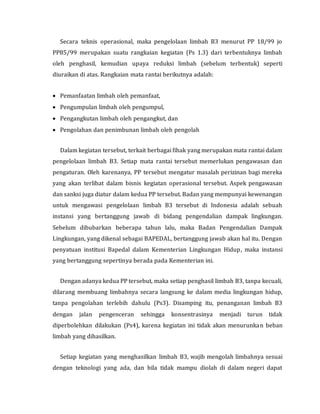 Secara teknis operasional, maka pengelolaan limbah B3 menurut PP 18/99 jo
PP85/99 merupakan suatu rangkaian kegiatan (Ps 1.3) dari terbentuknya limbah
oleh penghasil, kemudian upaya reduksi limbah (sebelum terbentuk) seperti
diuraikan di atas. Rangkaian mata rantai berikutnya adalah:
 Pemanfaatan limbah oleh pemanfaat,
 Pengumpulan limbah oleh pengumpul,
 Pengangkutan limbah oleh pengangkut, dan
 Pengolahan dan penimbunan limbah oleh pengolah
Dalam kegiatan tersebut, terkait berbagai fihak yang merupakan mata rantai dalam
pengelolaan limbah B3. Setiap mata rantai tersebut memerlukan pengawasan dan
pengaturan. Oleh karenanya, PP tersebut mengatur masalah perizinan bagi mereka
yang akan terlibat dalam bisnis kegiatan operasional tersebut. Aspek pengawasan
dan sanksi juga diatur dalam kedua PP tersebut. Badan yang mempunyai kewenangan
untuk mengawasi pengelolaan limbah B3 tersebut di Indonesia adalah sebuah
instansi yang bertanggung jawab di bidang pengendalian dampak lingkungan.
Sebelum dibubarkan beberapa tahun lalu, maka Badan Pengendalian Dampak
Lingkungan, yang dikenal sebagai BAPEDAL, bertanggung jawab akan hal itu. Dengan
penyatuan institusi Bapedal dalam Kementerian Lingkungan Hidup, maka instansi
yang bertanggung sepertinya berada pada Kementerian ini.
Dengan adanya kedua PP tersebut, maka setiap penghasil limbah B3, tanpa kecuali,
dilarang membuang limbahnya secara langsung ke dalam media lingkungan hidup,
tanpa pengolahan terlebih dahulu (Ps3). Disamping itu, penanganan limbah B3
dengan jalan pengenceran sehingga konsentrasinya menjadi turun tidak
diperbolehkan dilakukan (Ps4), karena kegiatan ini tidak akan menurunkan beban
limbah yang dihasilkan.
Setiap kegiatan yang menghasilkan limbah B3, wajib mengolah limbahnya sesuai
dengan teknologi yang ada, dan bila tidak mampu diolah di dalam negeri dapat
 