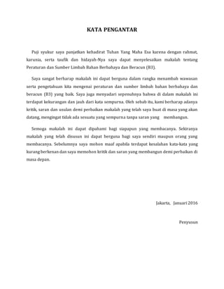 KATA PENGANTAR
Puji syukur saya panjatkan kehadirat Tuhan Yang Maha Esa karena dengan rahmat,
karunia, serta taufik dan hidayah-Nya saya dapat menyelesaikan makalah tentang
Peraturan dan Sumber Limbah Bahan Berbahaya dan Beracun (B3).
Saya sangat berharap makalah ini dapat berguna dalam rangka menambah wawasan
serta pengetahuan kita mengenai peraturan dan sumber limbah bahan berbahaya dan
beracun (B3) yang baik. Saya juga menyadari sepenuhnya bahwa di dalam makalah ini
terdapat kekurangan dan jauh dari kata sempurna. Oleh sebab itu, kami berharap adanya
kritik, saran dan usulan demi perbaikan makalah yang telah saya buat di masa yang akan
datang, mengingat tidak ada sesuatu yang sempurna tanpa saran yang membangun.
Semoga makalah ini dapat dipahami bagi siapapun yang membacanya. Sekiranya
makalah yang telah disusun ini dapat berguna bagi saya sendiri maupun orang yang
membacanya. Sebelumnya saya mohon maaf apabila terdapat kesalahan kata-kata yang
kurang berkenan dan saya memohon kritik dan saran yang membangun demi perbaikan di
masa depan.
Jakarta, Januari 2016
Penyusun
 