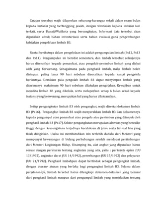 Catatan tersebut wajib dilaporkan sekurang-kurangya sekali dalam enam bulan
kepada instansi yang bertanggung jawab, dengan tembusan kepada instansi lain
terkait, serta Bupati/Walikota yang bersangkutan. Informasi data tersebut akan
digunakan untuk bahan inventarisasi serta bahan evaluasi guna pengembangan
kebijakan pengelolaan limbah B3.
Rantai berikutnya dalam pengelolaan ini adalah pengumpulan limbah (Ps12, Ps13
dan Ps14). Pengumpulan ini bersifat sementara, dan limbah tersebut selanjutnya
harus diserahkan kepada pemanfaat, atau pengolah-penimbun limbah yang diakui
oleh yang berwenang. Sebagaimana pada penghasil limbah, maka limbah boleh
disimpan paling lama 90 hari sebelum diserahkan kepada rantai pengelola
berikutnya. Demikian pula pengolah limbah B3 dapat menyimpan limbah yang
diterimanya maksimum 90 hari sebelum dilakukan pengolahan. Kewajiban untuk
mendata limbah B3 yang dikelola, serta melaporkan setiap 6 bulan sekali kepada
instansi yang berwenang, merupakan hal yang harus dilaksanakan.
Setiap pengangkutan limbah B3 oleh pengangkut, wajib disertai dokumen limbah
B3 (Ps16). Pengangkut limbah B3 wajib menyerahkan limbah B3 dan dokumennya
kepada pengumpul atau pemanfaat atau pengola atau penimbun yang ditunjuk oleh
penghasil limbah B3 (Ps17). Sektor pengangkutan merupakan aktivitas yang beresiko
tinggi, dengan kemungkinan terjadinya kecelakaan di jalan serta hal-hal lain yang
tidak diinginkan. Usaha ini membutuhkan izin terlebih dahulu dari Menteri yang
mempunyai kewenangan di bidang perhubungan setelah mendapat pertimbangan
dari Menteri Lingkungan Hidup. Disamping itu, alat angkut yang digunakan harus
sesuai dengan peraturan tentang angkutan yang ada, yaitu : perkereta-apian (UU
13/1992), angkutan darat (UU 14/1992), penerbangan (UU 15/1992) dan pelayaran
(UU 21/1992). Penghasil limbahpun dapat bertindak sebagai pengangkut limbah,
dengan aturan- aturan yang berlaku bagi pengangkut limbah B3. Selama dalam
perjalanannya, limbah tersebut harus dilengkapi dokumen-dokumen yang berasal
dari penghasil limbah maupun dari pengumpul limbah yang menjelaskan tentang
 