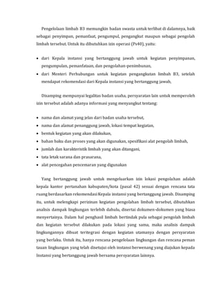 Pengelolaan limbah B3 memungkin badan swasta untuk terlibat di dalamnya, baik
sebagai penyimpan, pemanfaat, pengumpul, pengangkut maupun sebagai pengolah
limbah tersebut. Untuk itu dibutuhkan izin operasi (Ps40), yaitu:
 dari Kepala instansi yang bertanggung jawab untuk kegiatan penyimpanan,
pengumpulan, pemanfataan, dan pengolahan-penimbunan,
 dari Menteri Perhubungan untuk kegiatan pengangkutan limbah B3, setelah
mendapat rekomendasi dari Kepala instansi yang bertanggung jawab,
Disamping mempunyai legalitas badan usaha, persyaratan lain untuk memperoleh
izin tersebut adalah adanya informasi yang menyangkut tentang:
 nama dan alamat yang jelas dari badan usaha tersebut,
 nama dan alamat penanggung jawab, lokasi tempat kegiatan,
 bentuk kegiatan yang akan dilakukan,
 bahan baku dan proses yang akan digunakan, spesifikasi alat pengolah limbah,
 jumlah dan karakteristik limbah yang akan ditangani,
 tata letak sarana dan prasarana,
 alat pencegahan pencemaran yang digunakan
Yang bertanggung jawab untuk mengeluarkan izin lokasi pengolahan adalah
kepala kantor pertanahan kabupaten/kota (pasal 42) sesuai dengan rencana tata
ruang berdasarkan rekomendasi Kepala instansi yang bertanggung jawab. Disamping
itu, untuk melengkapi perizinan kegiatan pengolahan limbah tersebut, dibutuhkan
analisis dampak lingkungan terlebih dahulu, disertai dokumen-dokumen yang biasa
menyertainya. Dalam hal penghasil limbah bertindak pula sebagai pengolah limbah
dan kegiatan tersebut dilakukan pada lokasi yang sama, maka analisis dampak
lingkungannya dibuat teritegrasi dengan kegiatan utamanya dengan persyaratan
yang berlaku. Untuk itu, hanya rencana pengelolaan lingkungan dan rencana peman
tauan lingkungan yang telah disetujui oleh instansi berwenang yang diajukan kepada
Instansi yang bertanggung jawab bersama persyaratan lainnya.
 