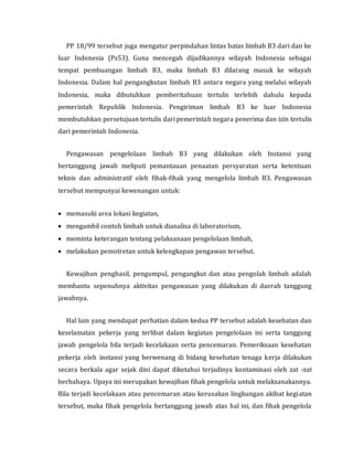 PP 18/99 tersebut juga mengatur perpindahan lintas batas limbah B3 dari dan ke
luar Indonesia (Ps53). Guna mencegah dijadikannya wilayah Indonesia sebagai
tempat pembuangan limbah B3, maka limbah B3 dilarang masuk ke wilayah
Indonesia. Dalam hal pengangkutan limbah B3 antara negara yang melalui wilayah
Indonesia, maka dibutuhkan pemberitahuan tertulis terlebih dahulu kepada
pemerintah Republik Indonesia. Pengiriman limbah B3 ke luar Indonesia
membutuhkan persetujuan tertulis dari pemerintah negara penerima dan izin tertulis
dari pemerintah Indonesia.
Pengawasan pengelolaan limbah B3 yang dilakukan oleh Instansi yang
bertanggung jawab meliputi pemantauan penaatan persyaratan serta ketentuan
teknis dan administratif oleh fihak-fihak yang mengelola limbah B3. Pengawasan
tersebut mempunyai kewenangan untuk:
 memasuki area lokasi kegiatan,
 mengambil contoh limbah untuk dianalisa di laboratorium,
 meminta keterangan tentang pelaksanaan pengelolaan limbah,
 melakukan pemotretan untuk kelengkapan pengawan tersebut.
Kewajiban penghasil, pengumpul, pengangkut dan atau pengolah limbah adalah
membantu sepenuhnya aktivitas pengawasan yang dilakukan di daerah tanggung
jawabnya.
Hal lain yang mendapat perhatian dalam kedua PP tersebut adalah kesehatan dan
keselamatan pekerja yang terlibat dalam kegiatan pengelolaan ini serta tanggung
jawab pengelola bila terjadi kecelakaan serta pencemaran. Pemeriksaan kesehatan
pekerja oleh instansi yang berwenang di bidang kesehatan tenaga kerja dilakukan
secara berkala agar sejak dini dapat diketahui terjadinya kontaminasi oleh zat -zat
berbahaya. Upaya ini merupakan kewajiban fihak pengelola untuk melaksanakannya.
Bila terjadi kecelakaan atau pencemaran atau kerusakan lingkungan akibat kegiatan
tersebut, maka fihak pengelola bertanggung jawab atas hal ini, dan fihak pengelola
 