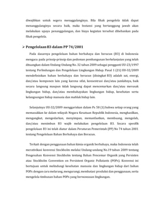 diwajibkan untuk segera menaggulanginya. Bila fihak pengelola tidak dapat
menanggulanginya secara baik, maka Instansi yang bertanggung jawab akan
melakukan upaya penanggulangan, dan biaya kegiatan tersebut dibebankan pada
fihak pengelola.
 PengelolaanB3 dalam PP 74/2001
Pada dasarnya pengelolaan bahan berbahaya dan beracun (B3) di Indonesia
mengacu pada prinsip-prinsip dan pedoman pembangunan berkelanjutan yang telah
dituangkan dalam Undang-Undang No. 32 tahun 2009 sebagai pengganti UU-23/1997
tentang Perlindungan dan Pengelolaan Lingkungan Hidup. Pasal 1 (21) UU-32/2009
mendefinisikan bahan berbahaya dan beracun (disingkat B3) adalah zat, energi,
dan/atau komponen lain yang karena sifat, konsentrasi dan/atau jumlahnya, baik
secara langsung maupun tidak langsung dapat mencemarkan dan/atau merusak
lingkungan hidup, dan/atau membahayakan lingkungan hidup, kesehatan serta
kelangsungan hidup manusia dan mahluk hidup lain.
Selanjutnya UU-32/2009 menggariskan dalam Ps 58 (1) bahwa setiap orang yang
memasukkan ke dalam wilayah Negara Kesatuan Republik Indonesia, menghasilkan,
mengangkut, mengedarkan, menyimpan, memanfaatkan, membuang, mengolah,
dan/atau menimbun B3 wajib melakukan pengelolaan B3. Secara spesifik
pengelolaan B3 ini telah diatur dalam Peraturan Pemerintah (PP) No 74 tahun 2001
tentang Pengelolaan Bahan Berbahaya dan Beracun.
Terkait dengan penggunaan bahan kimia organik berbahaya, maka Indonesia telah
merativikasi konvensi Stockholm melalui Undang-undang No.19 tahun 2009 tentang
Pengesahan Konvensi Stockholm tentang Bahan Pencemar Organik yang Persisten
atau Stockholm Convention on Persistent Organic Pollutants (POPs). Konvensi ini
bertujuan untuk melindungi kesehatan manusia dan lingkungan hidup dari bahan
POPs dengan cara melarang, mengurangi, membatasi produksi dan penggunaan, serta
mengelola timbunan bahan POPs yang berwawasan lingkungan.
 