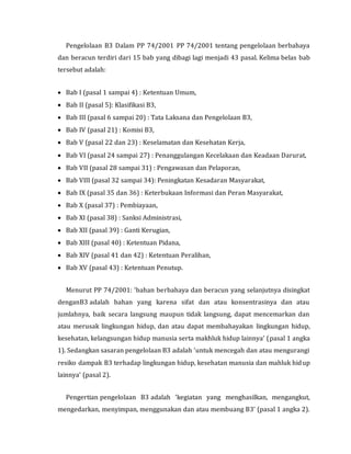 Pengelolaan B3 Dalam PP 74/2001 PP 74/2001 tentang pengelolaan berbahaya
dan beracun terdiri dari 15 bab yang dibagi lagi menjadi 43 pasal. Kelima belas bab
tersebut adalah:
 Bab I (pasal 1 sampai 4) : Ketentuan Umum,
 Bab II (pasal 5): Klasifikasi B3,
 Bab III (pasal 6 sampai 20) : Tata Laksana dan Pengelolaan B3,
 Bab IV (pasal 21) : Komisi B3,
 Bab V (pasal 22 dan 23) : Keselamatan dan Kesehatan Kerja,
 Bab VI (pasal 24 sampai 27) : Penanggulangan Kecelakaan dan Keadaan Darurat,
 Bab VII (pasal 28 sampai 31) : Pengawasan dan Pelaporan,
 Bab VIII (pasal 32 sampai 34): Peningkatan Kesadaran Masyarakat,
 Bab IX (pasal 35 dan 36) : Keterbukaan Informasi dan Peran Masyarakat,
 Bab X (pasal 37) : Pembiayaan,
 Bab XI (pasal 38) : Sanksi Administrasi,
 Bab XII (pasal 39) : Ganti Kerugian,
 Bab XIII (pasal 40) : Ketentuan Pidana,
 Bab XIV (pasal 41 dan 42) : Ketentuan Peralihan,
 Bab XV (pasal 43) : Ketentuan Penutup.
Menurut PP 74/2001: ‘bahan berbahaya dan beracun yang selanjutnya disingkat
denganB3 adalah bahan yang karena sifat dan atau konsentrasinya dan atau
jumlahnya, baik secara langsung maupun tidak langsung, dapat mencemarkan dan
atau merusak lingkungan hidup, dan atau dapat membahayakan lingkungan hidup,
kesehatan, kelangsungan hidup manusia serta makhluk hidup lainnya’ (pasal 1 angka
1). Sedangkan sasaran pengelolaan B3 adalah ‘untuk mencegah dan atau mengurangi
resiko dampak B3 terhadap lingkungan hidup, kesehatan manusia dan mahluk hidup
lainnya’ (pasal 2).
Pengertian pengelolaan B3 adalah ‘kegiatan yang menghasilkan, mengangkut,
mengedarkan, menyimpan, menggunakan dan atau membuang B3’ (pasal 1 angka 2).
 