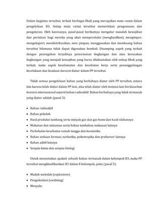 Dalam kegiatan tersebut, terkait berbagai fihak yang merupakan mata rantai dalam
pengelolaan B3. Setiap mata rantai tersebut memerlukan pengawasan dan
pengaturan. Oleh karenanya, pasal-pasal berikutnya mengatur masalah kewajiban
dan perizinan bagi mereka yang akan memproduksi (menghasilkan), mengimpor,
mengeksport, mendistribusikan, men yimpan, menggunakan dan membuang bahan
tersebut bilamana tidak dapat digunakan kembali. Disamping aspek yang terkait
dengan pencegahan terjadinya pencemaran lingkungan dan atau kerusakan
lingkungan yang menjadi kewajiban yang harus dilaksanakan oleh setiap fihak yang
terkait, maka aspek keselamatan dan kesehatan kerja serta penanggulangan
kecelakaan dan keadaan darurat diatur dalam PP tersebut.
Tidak semua pengelolaan bahan yang berbahaya diatur oleh PP tersebut, antara
lain karena telah diatur dalam PP lain, atau telah diatur oleh instansi lain berdasarkan
konvesi internasional seperti bahan radioaktif. Bahan berbahaya yang tidak termasuk
yang diatur adalah (pasal 3):
 Bahan radioaktif
 Bahan peledak
 Hasil produksi tambang serta minyak gas dan gas bumi dan hasil olahannya
 Makanan dan minuman serta bahan tambahan makanan lainnya
 Perbekalan kesehatan rumah tangga dan kosmetika
 Bahan sediaan farmasi, narkotika, psikotropika dan prekursor lainnya
 Bahan aditif lainnya
 Senjata kimia dan senjata biologi
Untuk menentukan apakah sebuah bahan termasuk dalam kelompok B3, maka PP
tersebut mengklasifikasikan B3 dalam 8 kelompok, yaitu (pasal 5):
 Mudah meledak (explosisive)
 Pengoksidasi (oxidizing)
 Menyala:
 