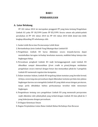 BAB I
PENDAHULUAN
A. Latar Belakang
PP 101 tahun 2014 ini merupakan pengganti PP yang lama tentang Pengelolaan
Limbah b3 yaitu PP 18/1999 Jumto PP 85/1999. Secara umum ada pokok-pokok
perubahan di PP 101 tahun 2014 ini. PP 101 tahun 2014 lebih detail dan lebih
lengkap dibanding PP sebelumnya sbb:
1. Sanksi Lebih Berat dan Peraturannya Lebih Ketat
2. Bertambahnya Jenis Limbah Yang Dikategorikan Limbah B3
3. Pengelolaan Limbah B3 harus dilakukan secara terpadu karena dapat
menimbulkan kerugian terhadap kesehatan manusia, makhluk hidup lainnya dan
lingkungan hidup.
4. Perusahaan penghasil Limbah B3 wajb bertanggungjawab sejak Limbah B3
dihasilkan sampai dimusnahkan (from cradle to grave) dengan melakukan
pengelolaan secara internal dengan benar dan memastikan pihak ke 3 pengelola
Limbah B3 memenuhi regulasi dan kompeten.
5. Dalam tuntutan hukum, Limbah B3 tergolong dalam tuntutan yang bersifat formal.
Artinya, seseorang atau perusahaan dapat dikenakan tuntutan perdata dan pidana
lingkungan karena cara mengelola Limbah B3 yang tidak sesuai dengan peraturan,
tanpa perlu dibuktikan bahwa perbuatannya tersebut telah mencemari
lingkungan.
6. Pengetahuan tentang cara pengelolaan Limbah B3 yang memenuhi persyaratan
wajib diketahui oleh pihak-pihak yang terkait dengan Limbah B3 dan pihak ke 3
yang bekerjasama dengan perusahaan.
7. Di Bagian Ketentuan Umum
8. Bagian Perpindahan Lintas Batas Limbah Bahan Berbahaya Dan Beracun
 