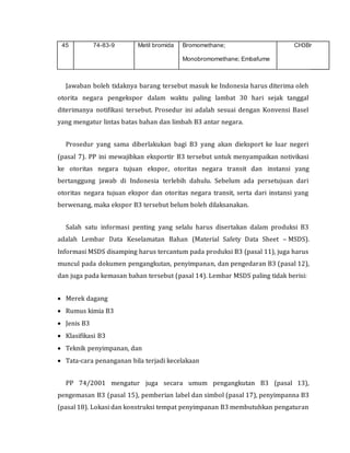 45 74-83-9 Metil bromida Bromomethane;
Monobromomethane; Embafume
CH3Br
Jawaban boleh tidaknya barang tersebut masuk ke Indonesia harus diterima oleh
otorita negara pengekspor dalam waktu paling lambat 30 hari sejak tanggal
diterimanya notifikasi tersebut. Prosedur ini adalah sesuai dengan Konvensi Basel
yang mengatur lintas batas bahan dan limbah B3 antar negara.
Prosedur yang sama diberlakukan bagi B3 yang akan dieksport ke luar negeri
(pasal 7). PP ini mewajibkan eksportir B3 tersebut untuk menyampaikan notivikasi
ke otoritas negara tujuan ekspor, otoritas negara transit dan instansi yang
bertanggung jawab di Indonesia terlebih dahulu. Sebelum ada persetujuan dari
otoritas negara tujuan ekspor dan otoritas negara transit, serta dari instansi yang
berwenang, maka ekspor B3 tersebut belum boleh dilaksanakan.
Salah satu informasi penting yang selalu harus disertakan dalam produksi B3
adalah Lembar Data Keselamatan Bahan (Material Safety Data Sheet – MSDS).
Informasi MSDS disamping harus tercantum pada produksi B3 (pasal 11), juga harus
muncul pada dokumen pengangkutan, penyimpanan, dan pengedaran B3 (pasal 12),
dan juga pada kemasan bahan tersebut (pasal 14). Lembar MSDS paling tidak berisi:
 Merek dagang
 Rumus kimia B3
 Jenis B3
 Klasifikasi B3
 Teknik penyimpanan, dan
 Tata-cara penanganan bila terjadi kecelakaan
PP 74/2001 mengatur juga secara umum pengangkutan B3 (pasal 13),
pengemasan B3 (pasal 15), pemberian label dan simbol (pasal 17), penyimpanna B3
(pasal 18). Lokasi dan konstruksi tempat penyimpanan B3 membutuhkan pengaturan
 
