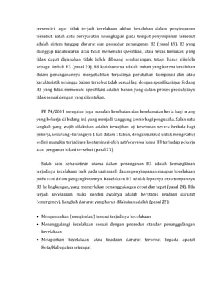 tersendiri, agar tidak terjadi kecelakaan akibat kesalahan dalam penyimpanan
tersebut. Salah satu persyaratan kelengkapan pada tempat penyimpanan tersebut
adalah sistem tanggap darurat dan prosedur penanganan B3 (pasal 19). B3 yang
dianggap kadaluwarsa, atau tidak memenuhi spesifikasi, atau bekas kemasan, yang
tidak dapat digunakan tidak boleh dibuang sembarangan, tetapi harus dikelola
sebagai limbah B3 (pasal 20). B3 kadaluwarsa adalah bahan yang karena kesalahan
dalam penanganannya menyebabkan terjadinya perubahan komposisi dan atau
karakteristik sehingga bahan tersebut tidak sesuai lagi dengan spesifikasinya. Sedang
B3 yang tidak memenuhi spesifikasi adalah bahan yang dalam proses produksinya
tidak sesuai dengan yang ditentukan.
PP 74/2001 mengatur juga masalah kesehatan dan keselamatan kerja bagi orang
yang bekerja di bidang ini, yang menjadi tanggung jawab bagi pengusaha. Salah satu
langkah yang wajib dilakukan adalah kewajiban uji kesehatan secara berkala bagi
pekerja, sekurang -kurangnya 1 kali dalam 1 tahun, denganmaksud untuk mengetahui
sedini mungkin terjadinya kontaminasi oleh zat/senyawa kimia B3 terhadap pekerja
atau pengawas lokasi tersebut (pasal 23).
Salah satu kehawatiran utama dalam penanganan B3 adalah kemungkinan
terjadinya kecelakaan baik pada saat masih dalam penyimpanan maupun kecelakaan
pada saat dalam pengangkutannya. Kecelakaan B3 adalah lepasnya atau tumpahnya
B3 ke lingkungan, yang memerlukan penanggulangan cepat dan tepat (pasal 24). Bila
terjadi kecelakaan, maka kondisi awalnya adalah berstatus keadaan darurat
(emergency). Langkah darurat yang harus dilakukan adalah (pasal 25):
 Mengamankan (mengisolasi) tempat terjadinya kecelakaan
 Menanggulangi kecelakaan sesuai dengan prosedur standar penanggulangan
kecelakaan
 Melaporkan kecelakaan atau keadaan darurat tersebut kepada aparat
Kota/Kabupaten setempat
 