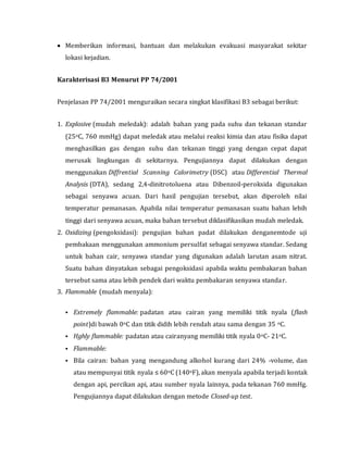  Memberikan informasi, bantuan dan melakukan evakuasi masyarakat sekitar
lokasi kejadian.
Karakterisasi B3 Menurut PP 74/2001
Penjelasan PP 74/2001 menguraikan secara singkat klasifikasi B3 sebagai berikut:
1. Explosive (mudah meledak): adalah bahan yang pada suhu dan tekanan standar
(25oC, 760 mmHg) dapat meledak atau melalui reaksi kimia dan atau fisika dapat
menghasilkan gas dengan suhu dan tekanan tinggi yang dengan cepat dapat
merusak lingkungan di sekitarnya. Pengujiannya dapat dilakukan dengan
menggunakan Diffrential Scanning Calorimetry (DSC) atau Differential Thermal
Analysis (DTA), sedang 2,4-dinitrotoluena atau Dibenzoil-peroksida digunakan
sebagai senyawa acuan. Dari hasil pengujian tersebut, akan diperoleh nilai
temperatur pemanasan. Apabila nilai temperatur pemanasan suatu bahan lebih
tinggi dari senyawa acuan, maka bahan tersebut diklasifikasikan mudah meledak.
2. Oxidizing (pengoksidasi): pengujian bahan padat dilakukan denganemtode uji
pembakaan menggunakan ammonium persulfat sebagai senyawa standar. Sedang
untuk bahan cair, senyawa standar yang digunakan adalah larutan asam nitrat.
Suatu bahan dinyatakan sebagai pengoksidasi apabila waktu pembakaran bahan
tersebut sama atau lebih pendek dari waktu pembakaran senyawa standar.
3. Flammable (mudah menyala):
 Extremely flammable: padatan atau cairan yang memiliki titik nyala (flash
point)di bawah 0oC dan titik didih lebih rendah atau sama dengan 35 oC.
 Hghly flammable: padatan atau cairanyang memiliki titik nyala 0oC- 21oC.
 Flammable:
 Bila cairan: bahan yang mengandung alkohol kurang dari 24% -volume, dan
atau mempunyai titik nyala ≤ 60oC (140oF), akan menyala apabila terjadi kontak
dengan api, percikan api, atau sumber nyala lainnya, pada tekanan 760 mmHg.
Pengujiannya dapat dilakukan dengan metode Closed-up test.
 