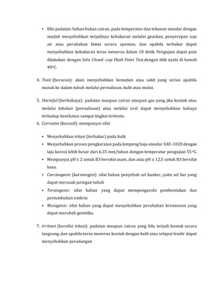  Bila padatan: bahan bukan cairan, pada temperatur dan tekanan standar dengan
mudah menyebabkan terjadinya kebakaran melalui gesekan, penyerapan uap
air atau perubahan kimia secara spontan, dan apabila terbakar dapat
menyebabkan kebakaran terus menerus dalam 10 detik. Pengujian dapat pula
dilakukan dengan Seta Closed -cup Flash Point Test,dengan titik nyala di bawah
40oC.
4. Toxic (beracun): akan menyebabkan kematian atau sakit yang serius apabila
masuk ke dalam tubuh melalui pernafasan, kulit atau mulut.
5. Harmful (berbahaya): padatan maupun cairan ataupun gas yang jika kontak atau
melalui inhalasi (pernafasan) atau melalui oral dapat menyebabkan bahaya
terhadap kesehatan sampai tingkat tertentu.
6. Corrosive (korosif): mempunyai sifat
 Menyebabkan iritasi (terbakar) pada kulit
 Menyebabkan proses pengkaratan pada lempeng baja standar SAE-1020 dengan
laju korosi lebih besar dari 6,35 mm/tahun dengan temperatur pengujian 55oC.
 Mempunyai pH ≤ 2 untuk B3 bersifat asam, dan atau pH ≥ 12,5 untuk B3 bersifat
basa.
 Carcinogenic (karsinogen): sifat bahan penyebab sel kanker, yaitu sel liar yang
dapat merusak jaringan tubuh
 Teratogenic: sifat bahan yang dapat mempengaruhi pembentukan dan
pertumbuhan embrio
 Mutagenic: sifat bahan yang dapat menyebabkan perubahan kromosom yang
dapat merubah genetika.
7. Irritant (bersifat iritasi): padatan maupun cairan yang bila terjadi kontak secara
langsung, dan apabila terus menerus kontak dengan kulit atau selaput lendir dapat
menyebabkan peradangan
 