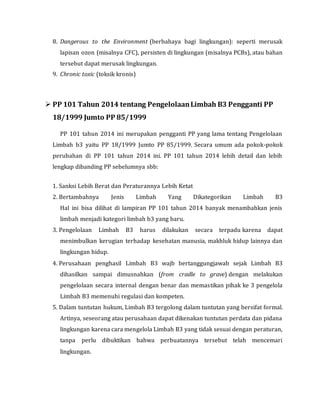 8. Dangerous to the Environment (berbahaya bagi lingkungan): seperti merusak
lapisan ozon (misalnya CFC), persisten di lingkungan (misalnya PCBs), atau bahan
tersebut dapat merusak lingkungan.
9. Chronic toxic (toksik kronis)
 PP 101 Tahun 2014 tentang PengelolaanLimbah B3 Pengganti PP
18/1999 Jumto PP 85/1999
PP 101 tahun 2014 ini merupakan pengganti PP yang lama tentang Pengelolaan
Limbah b3 yaitu PP 18/1999 Jumto PP 85/1999. Secara umum ada pokok-pokok
perubahan di PP 101 tahun 2014 ini. PP 101 tahun 2014 lebih detail dan lebih
lengkap dibanding PP sebelumnya sbb:
1. Sanksi Lebih Berat dan Peraturannya Lebih Ketat
2. Bertambahnya Jenis Limbah Yang Dikategorikan Limbah B3
Hal ini bisa dilihat di lampiran PP 101 tahun 2014 banyak menambahkan jenis
limbah menjadi kategori limbah b3 yang baru.
3. Pengelolaan Limbah B3 harus dilakukan secara terpadu karena dapat
menimbulkan kerugian terhadap kesehatan manusia, makhluk hidup lainnya dan
lingkungan hidup.
4. Perusahaan penghasil Limbah B3 wajb bertanggungjawab sejak Limbah B3
dihasilkan sampai dimusnahkan (from cradle to grave) dengan melakukan
pengelolaan secara internal dengan benar dan memastikan pihak ke 3 pengelola
Limbah B3 memenuhi regulasi dan kompeten.
5. Dalam tuntutan hukum, Limbah B3 tergolong dalam tuntutan yang bersifat formal.
Artinya, seseorang atau perusahaan dapat dikenakan tuntutan perdata dan pidana
lingkungan karena cara mengelola Limbah B3 yang tidak sesuai dengan peraturan,
tanpa perlu dibuktikan bahwa perbuatannya tersebut telah mencemari
lingkungan.
 