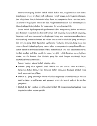 Secara umum yang disebut limbah adalah bahan sisa yang dihasilkan dari suatu
kegiatan dan proses produksi, baik pada skala rumah tangga, industri, pertambangan,
dan sebagainya. Bentuk limbah tersebut dapat berupa gas dan debu, cair atau padat.
Di antara berbagai jenis limbah ini ada yang bersifat beracun atau berbahaya dan
dikenal sebagai limbah Bahan Berbahaya dan Beracun (Limbah B3).
Suatu limbah digolongkan sebagai limbah B3 bila mengandung bahan berbahaya
atau beracun yang sifat dan konsentrasinya, baik langsung maupun tidak langsung,
dapat merusak atau mencemarkan lingkungan hidup atau membahayakan kesehatan
manusia.Yang termasuk limbah B3 antara lain adalah bahan baku yang berbahaya
dan beracun yang tidak digunakan lagi karena rusak, sisa kemasan, tumpahan, sisa
proses, dan oli bekas kapal yang memerlukan penanganan dan pengolahan khusus.
Bahan-bahan ini termasuk limbah B3 bila memiliki salah satu atau lebih karakteristik
berikut: mudah meledak, mudah terbakar, bersifat reaktif, beracun, menyebabkan
infeksi, bersifat korosif, dan lain-lain, yang bila diuji dengan toksikologi dapat
diketahui termasuk limbah B3.
Sumber-sumber utama limbah ini antara lain:
 Sumber yang tidak spesifik yaitu Limbah B3 dari bahan kimia kadaluarsa,
tumpahan bahan kimia, bekas kemasan bahan kimia, dan buangan produk yang
tidak memenuhi spesifikasi.
 Limbah B3 yang umumnya bukan berasal dari proses uatamanya tetapi berasal
dari kegiatan pemeliharaan alat, pencuci, pencegah korosi, pelarut kerak dan
pengemas.
 Limbah B3 dari sumber spesifik adalah limbah B3 sisa proses atau kegiatan yang
dapat ditentukan secara spesifik.
 