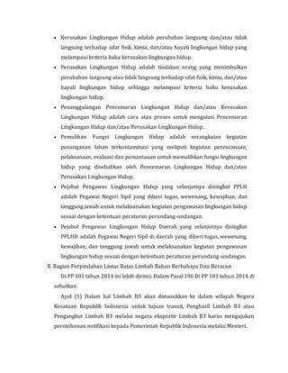  Kerusakan Lingkungan Hidup adalah perubahan langsung dan/atau tidak
langsung terhadap sifat fisik, kimia, dan/atau hayati lingkungan hidup yang
melampaui kriteria baku kerusakan lingkungan hidup.
 Perusakan Lingkungan Hidup adalah tindakan orang yang menimbulkan
perubahan langsung atau tidak langsung terhadap sifat fisik, kimia, dan/atau
hayati lingkungan hidup sehingga melampaui kriteria baku kerusakan
lingkungan hidup.
 Penanggulangan Pencemaran Lingkungan Hidup dan/atau Kerusakan
Lingkungan Hidup adalah cara atau proses untuk mengatasi Pencemaran
Lingkungan Hidup dan/atau Perusakan Lingkungan Hidup.
 Pemulihan Fungsi Lingkungan Hidup adalah serangkaian kegiatan
penanganan lahan terkontaminasi yang meliputi kegiatan perencanaan,
pelaksanaan, evaluasi dan pemantauan untuk memulihkan fungsi lingkungan
hidup yang disebabkan oleh Pencemaran Lingkungan Hidup dan/atau
Perusakan Lingkungan Hidup.
 Pejabat Pengawas Lingkungan Hidup yang selanjutnya disingkat PPLH
adalah Pegawai Negeri Sipil yang diberi tugas, wewenang, kewajiban, dan
tanggung jawab untuk melaksanakan kegiatan pengawasan lingkungan hidup
sesuai dengan ketentuan peraturan perundang-undangan.
 Pejabat Pengawas Lingkungan Hidup Daerah yang selanjutnya disingkat
PPLHD adalah Pegawai Negeri Sipil di daerah yang diberi tugas, wewenang,
kewajiban, dan tanggung jawab untuk melaksanakan kegiatan pengawasan
lingkungan hidup sesuai dengan ketentuan peraturan perundang-undangan.
8. Bagian Perpindahan Lintas Batas Limbah Bahan Berbahaya Dan Beracun
Di PP 101 tahun 2014 ini lebih dirinci. Dalam Pasal 196 Di PP 101 tahun 2014 di
sebutkan:
Ayat (1) Dalam hal Limbah B3 akan dimasukkan ke dalam wilayah Negara
Kesatuan Republik Indonesia untuk tujuan transit, Penghasil Limbah B3 atau
Pengangkut Limbah B3 melalui negara eksportir Limbah B3 harus mengajukan
permohonan notifikasi kepada Pemerintah Republik Indonesia melalui Menteri.
 