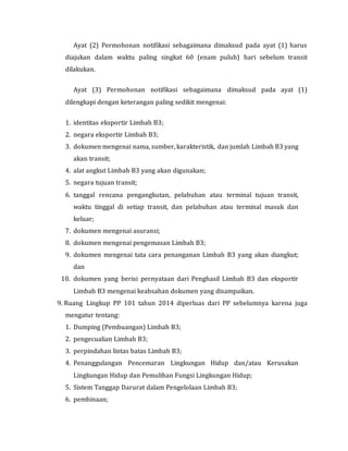 Ayat (2) Permohonan notifikasi sebagaimana dimaksud pada ayat (1) harus
diajukan dalam waktu paling singkat 60 (enam puluh) hari sebelum transit
dilakukan.
Ayat (3) Permohonan notifikasi sebagaimana dimaksud pada ayat (1)
dilengkapi dengan keterangan paling sedikit mengenai:
1. identitas eksportir Limbah B3;
2. negara eksportir Limbah B3;
3. dokumen mengenai nama, sumber, karakteristik, dan jumlah Limbah B3 yang
akan transit;
4. alat angkut Limbah B3 yang akan digunakan;
5. negara tujuan transit;
6. tanggal rencana pengangkutan, pelabuhan atau terminal tujuan transit,
waktu tinggal di setiap transit, dan pelabuhan atau terminal masuk dan
keluar;
7. dokumen mengenai asuransi;
8. dokumen mengenai pengemasan Limbah B3;
9. dokumen mengenai tata cara penanganan Limbah B3 yang akan diangkut;
dan
10. dokumen yang berisi pernyataan dari Penghasil Limbah B3 dan eksportir
Limbah B3 mengenai keabsahan dokumen yang disampaikan.
9. Ruang Lingkup PP 101 tahun 2014 diperluas dari PP sebelumnya karena juga
mengatur tentang:
1. Dumping (Pembuangan) Limbah B3;
2. pengecualian Limbah B3;
3. perpindahan lintas batas Limbah B3;
4. Penanggulangan Pencemaran Lingkungan Hidup dan/atau Kerusakan
Lingkungan Hidup dan Pemulihan Fungsi Lingkungan Hidup;
5. Sistem Tanggap Darurat dalam Pengelolaan Limbah B3;
6. pembinaan;
 