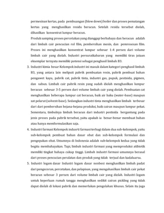 permesinan kertas, pada pembuangan (blow down) boiler dan proses pematangan
kertas yang menghasilkan residu beracun. Setelah residu tersebut diolah,
dihasilkan konsentrat lumpur beracun.
Produk samping proses percetakan yang dianggap berbahaya dan beracun adalah
dari limbah cair pencucian rol film, pembersihan mesin, dan pemrosesan film.
Proses ini menghasilkan konsentrat lumpur sebesar 1-4 persen dari volume
limbah cair yang diolah. Industri persuratkabaran yang memiliki tiras jutaan
eksemplar ternyata memiliki potensi sebagai penghasil limbah B3.
3. Industri kimia besar Kelompok industri ini masuk dalam kategori penghasil limbah
B3, yang antara lain meliputi pabrik pembuatan resin, pabrik pembuat bahan
pengawet kayu, pabrik cat, pabrik tinta, industri gas, pupuk, pestisida, pigmen,
dan sabun. Limbah cair pabrik resin yang sudah diolah menghasilkan lumpur
beracun sebesar 3-5 persen dari volume limbah cair yang diolah. Pembuatan cat
menghasilkan beberapa lumpur cat beracun, baik air baku (water-base) maupun
zat pelarut (solvent-base). Sedangkan industri tinta menghasilkan limbah terbesar
dari dari pembersihan bejana-bejana produksi, baik cairan maupun lumpur pekat.
Sementara, timbulnya limbah beracun dari industri pestisida bergantung pada
jenis proses pada pabrik tersebut, yaitu apakah ia benar-benar membuat bahan
atau hanya memformulasikan saja.
4. Industri farmasi Kelompok indusrti farmasi terbagi dalam dua sub-kelompok, yaitu
sub-kelompok pembuat bahan dasar obat dan sub-kelompok formulasi dan
pengepakan obat. Umumnya di Indonesia adalah sub-kelompok kedua yang tidak
begitu membahayakan. Tapi, limbah industri farmasi yang memproduksi atibiotik
memiliki tingkat bahaya cukup tinggi. Limbah industri farmasi umumnya berasal
dari proses pencucian peralatan dan produk yang tidak terjual dan kadaluarsa.
5. Industri logam dasar Industri logam dasar nonbesi menghasilkan limbah padat
dari pengecoran, percetakan, dan pelapisan, yang mengahasilkan limbah cair pekat
beracun sebesar 3 persen dari volume limbah cair yang diolah. Industri logam
untuk keperluan rumah tangga menghasilkan sedikit cairan pickling yang tidak
dapat diolah di lokasi pabrik dan memerlukan pengolahan khusus. Selain itu juga
 