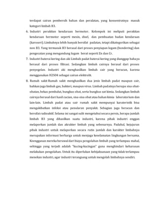 terdapat cairan pembersih bahan dan peralatan, yang konsentratnya masuk
kategori limbah B3.
6. Industri perakitan kendaraan bermotor. Kelompok ini meliputi perakitan
kendaraan bermotor seperti mesin, disel, dan pembuatan badan kendaraan
(karoseri). Limbahnya lebih banyak bersifat padatan, tetapi dikategorikan sebagai
non B3. Yang termasuk B3 berasal dari proses penyiapan logam (bondering) dan
pengecatan yang mengandung logam berat seperti Zn dan Cr.
7. Industri baterai kering dan aki Limbah padat baterai kering yang dianggap bahaya
berasal dari proses filtrasi. Sedangkan limbah cairnya berasal dari proses
penyegelan. Industri aki menghasilkan limbah cair yang beracun, karena
menggunakan H2SO4 sebagai cairan elektrolit.
8. Rumah sakit Rumah sakit menghasilkan dua jenis limbah padat maupun cair,
bahkan juga limbah gas, bakteri, maupun virus. Limbah padatnya berupa sisa obat-
obatan, bekas pembalut, bungkus obat, serta bungkus zat kimia. Sedangkan limbah
cairnya berasal dari hasil cucian, sisa-sisa obat atau bahan kimia laboratorium dan
lain-lain. Limbah padat atau cair rumah sakit mempunyai karateristik bisa
mengakibatkan infeksi atau penularan penyakit. Sebagian juga beracun dan
bersifat radioaktif. Selama ini sangat sulit mengetahui secara persis, berapa jumlah
limbah B3 yang dihasilkan suatu industri, karena pihak industri enggan
melaporkan jumlah dan akrakter limbah yang sebenarnya. Padahal, kejujuran
pihak industri untuk melaporkan secara rutin jumlah dan karakter limbahnya
merupakan informasi berharga untuk menjaga keselamatan lingkungan bersama.
Keengganan mereka berawal dari biaya pengolahan limbah yang terlampau mahal,
sehingga yang terjadi adalah “kucing-kucingan” guna menghindari keharusan
melakukan pengolahan. Untuk itu diperlukan kebijaksanaan yang tidak terlampau
menekan industri, agar industri terangsang untuk mengolah limbahnya sendiri.
 