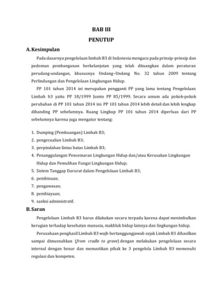 BAB III
PENUTUP
A.Kesimpulan
Pada dasarnya pengelolaan limbah B3 di Indonesia mengacu pada prinsip-prinsip dan
pedoman pembangunan berkelanjutan yang telah dituangkan dalam peraturan
perudang-undangan, khususnya Undang–Undang No. 32 tahun 2009 tentang
Perlindungan dan Pengelolaan Lingkungan Hidup.
PP 101 tahun 2014 ini merupakan pengganti PP yang lama tentang Pengelolaan
Limbah b3 yaitu PP 18/1999 Jumto PP 85/1999. Secara umum ada pokok-pokok
perubahan di PP 101 tahun 2014 ini. PP 101 tahun 2014 lebih detail dan lebih lengkap
dibanding PP sebelumnya. Ruang Lingkup PP 101 tahun 2014 diperluas dari PP
sebelumnya karena juga mengatur tentang:
1. Dumping (Pembuangan) Limbah B3;
2. pengecualian Limbah B3;
3. perpindahan lintas batas Limbah B3;
4. Penanggulangan Pencemaran Lingkungan Hidup dan/atau Kerusakan Lingkungan
Hidup dan Pemulihan Fungsi Lingkungan Hidup;
5. Sistem Tanggap Darurat dalam Pengelolaan Limbah B3;
6. pembinaan;
7. pengawasan;
8. pembiayaan;
9. sanksi administratif.
B.Saran
Pengelolaan Limbah B3 harus dilakukan secara terpadu karena dapat menimbulkan
kerugian terhadap kesehatan manusia, makhluk hidup lainnya dan lingkungan hidup.
Perusahaan penghasil Limbah B3 wajb bertanggungjawab sejak Limbah B3 dihasilkan
sampai dimusnahkan (from cradle to grave) dengan melakukan pengelolaan secara
internal dengan benar dan memastikan pihak ke 3 pengelola Limbah B3 memenuhi
regulasi dan kompeten.
 