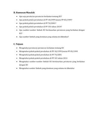 B. Rumusan Masalah
 Apa saja peraturan-peraturan berkaitan tentang B3?
 Apa pokok-pokok perubahan di PP 18/1999 Juncto PP 85/1999?
 Apa pokok-pokok perubahan di PP 74/2001?
 Apa pokok-pokok perubahan di PP 101 tahun 2014?
 Apa sumber-sumber limbah B3 berdasarkan peraturan yang berkaitan dengan
B3?
 Apa sumber limbah yang dominan yang selama ini diketahui?
C. Tujuan
 Mengetahui peraturan-peraturan berkaitan tentang B3
 Mengetahui pokok-pokok perubahan di PP 18/1999 Juncto PP 85/1999
 Mengetahui pokok-pokok perubahan di PP 74/2001
 Mengetahui pokok-pokok perubahan di PP 101 tahun 2014
 Mengetahui sumber-sumber limbah B3 berdasarkan peraturan yang berkaitan
dengan B3
 Mengetahui sumber limbah yang dominan yang selama ini diketahui
 