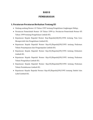 BAB II
PEMBAHASAN
1. Peraturan-Peraturan Berkaitan Tentang B3
 Undang-undang Nomor 23 Tahun 1997 tentang Pengelolaan Lingkungan Hidup;
 Peraturan Pemerintah Nomor 18 Tahun 1999 jo. Peraturan Pemerintah Nomor 85
Tahun 1999 tentang Pengelolaan Limbah B3;
 Keputusan Kepala Bapedal Nomor Kep-Bapedal/68/05/1994 tentang Tata Cara
Memperoleh Izin Pengelolaan Limbah B3;
 Keputusan Kepala Bapedal Nomor Kep-01/Bapedal/09/1995 tentang Pedoman
Teknis Penyimpanan dan Pengumpulan Limbah B3;
 Keputusan Kepala Bapedal Nomor Kep-02/Bapedal/09/1995 tentang Dokumen
Limbah B3;
 Keputusan Kepala Bapedal Nomor Kep-03/Bapedal/09/1995 tentang Pedoman
Teknis Pengolahan Limbah B3;
 Keputusan Kepala Bapedal Nomor Kep-04/Bapedal/09/1995 tentang Pedoman
Teknis Penimbunan Limbah B3;
 Keputusan Kepala Bapedal Nomor Kep-05/Bapedal/09/1995 tentang Simbol dan
Label Limbah B3;
 