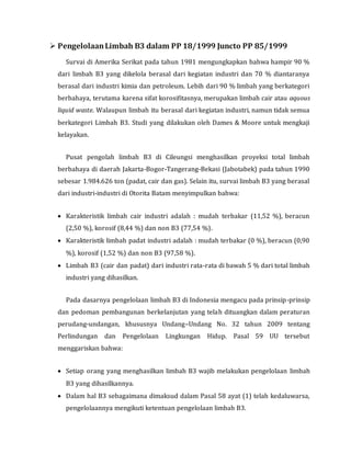  PengelolaanLimbah B3 dalam PP 18/1999 Juncto PP 85/1999
Survai di Amerika Serikat pada tahun 1981 mengungkapkan bahwa hampir 90 %
dari limbah B3 yang dikelola berasal dari kegiatan industri dan 70 % diantaranya
berasal dari industri kimia dan petroleum. Lebih dari 90 % limbah yang berkategori
berbahaya, terutama karena sifat korosifitasnya, merupakan limbah cair atau aquous
liquid waste. Walaupun limbah itu berasal dari kegiatan industri, namun tidak semua
berkategori Limbah B3. Studi yang dilakukan oleh Dames & Moore untuk mengkaji
kelayakan.
Pusat pengolah limbah B3 di Cileungsi menghasilkan proyeksi total limbah
berbahaya di daerah Jakarta-Bogor-Tangerang-Bekasi (Jabotabek) pada tahun 1990
sebesar 1.984.626 ton (padat, cair dan gas). Selain itu, survai limbah B3 yang berasal
dari industri-industri di Otorita Batam menyimpulkan bahwa:
 Karakteristik limbah cair industri adalah : mudah terbakar (11,52 %), beracun
(2,50 %), korosif (8,44 %) dan non B3 (77,54 %).
 Karakteristik limbah padat industri adalah : mudah terbakar (0 %), beracun (0,90
%), korosif (1,52 %) dan non B3 (97,58 %).
 Limbah B3 (cair dan padat) dari industri rata-rata di bawah 5 % dari total limbah
industri yang dihasilkan.
Pada dasarnya pengelolaan limbah B3 di Indonesia mengacu pada prinsip-prinsip
dan pedoman pembangunan berkelanjutan yang telah dituangkan dalam peraturan
perudang-undangan, khususnya Undang–Undang No. 32 tahun 2009 tentang
Perlindungan dan Pengelolaan Lingkungan Hidup. Pasal 59 UU tersebut
menggariskan bahwa:
 Setiap orang yang menghasilkan limbah B3 wajib melakukan pengelolaan limbah
B3 yang dihasilkannya.
 Dalam hal B3 sebagaimana dimaksud dalam Pasal 58 ayat (1) telah kedaluwarsa,
pengelolaannya mengikuti ketentuan pengelolaan limbah B3.
 